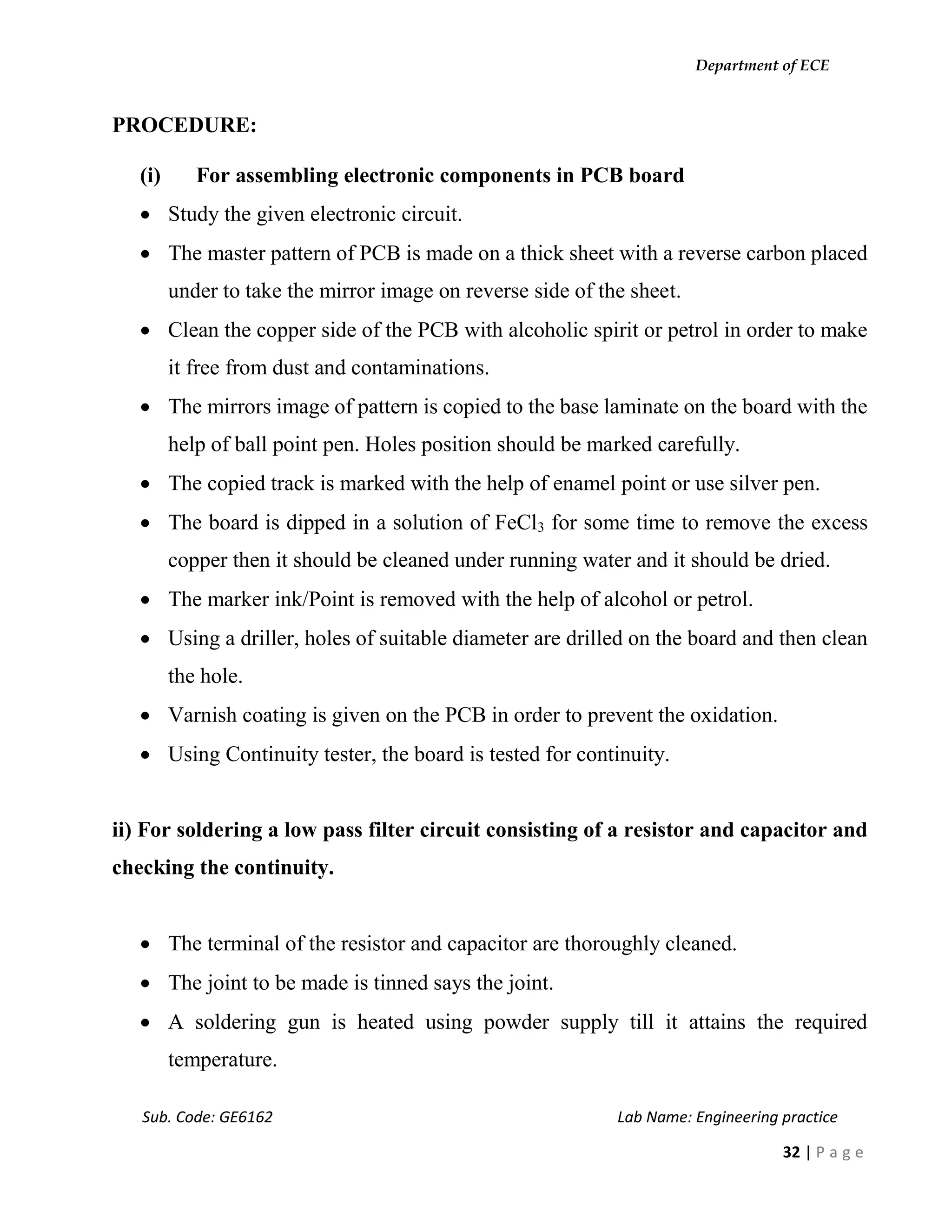 Department of ECE
Sub. Code: GE6162 Lab Name: Engineering practice
32 | P a g e
PROCEDURE:
(i) For assembling electronic components in PCB board
 Study the given electronic circuit.
 The master pattern of PCB is made on a thick sheet with a reverse carbon placed
under to take the mirror image on reverse side of the sheet.
 Clean the copper side of the PCB with alcoholic spirit or petrol in order to make
it free from dust and contaminations.
 The mirrors image of pattern is copied to the base laminate on the board with the
help of ball point pen. Holes position should be marked carefully.
 The copied track is marked with the help of enamel point or use silver pen.
 The board is dipped in a solution of FeCl3 for some time to remove the excess
copper then it should be cleaned under running water and it should be dried.
 The marker ink/Point is removed with the help of alcohol or petrol.
 Using a driller, holes of suitable diameter are drilled on the board and then clean
the hole.
 Varnish coating is given on the PCB in order to prevent the oxidation.
 Using Continuity tester, the board is tested for continuity.
ii) For soldering a low pass filter circuit consisting of a resistor and capacitor and
checking the continuity.
 The terminal of the resistor and capacitor are thoroughly cleaned.
 The joint to be made is tinned says the joint.
 A soldering gun is heated using powder supply till it attains the required
temperature.
 