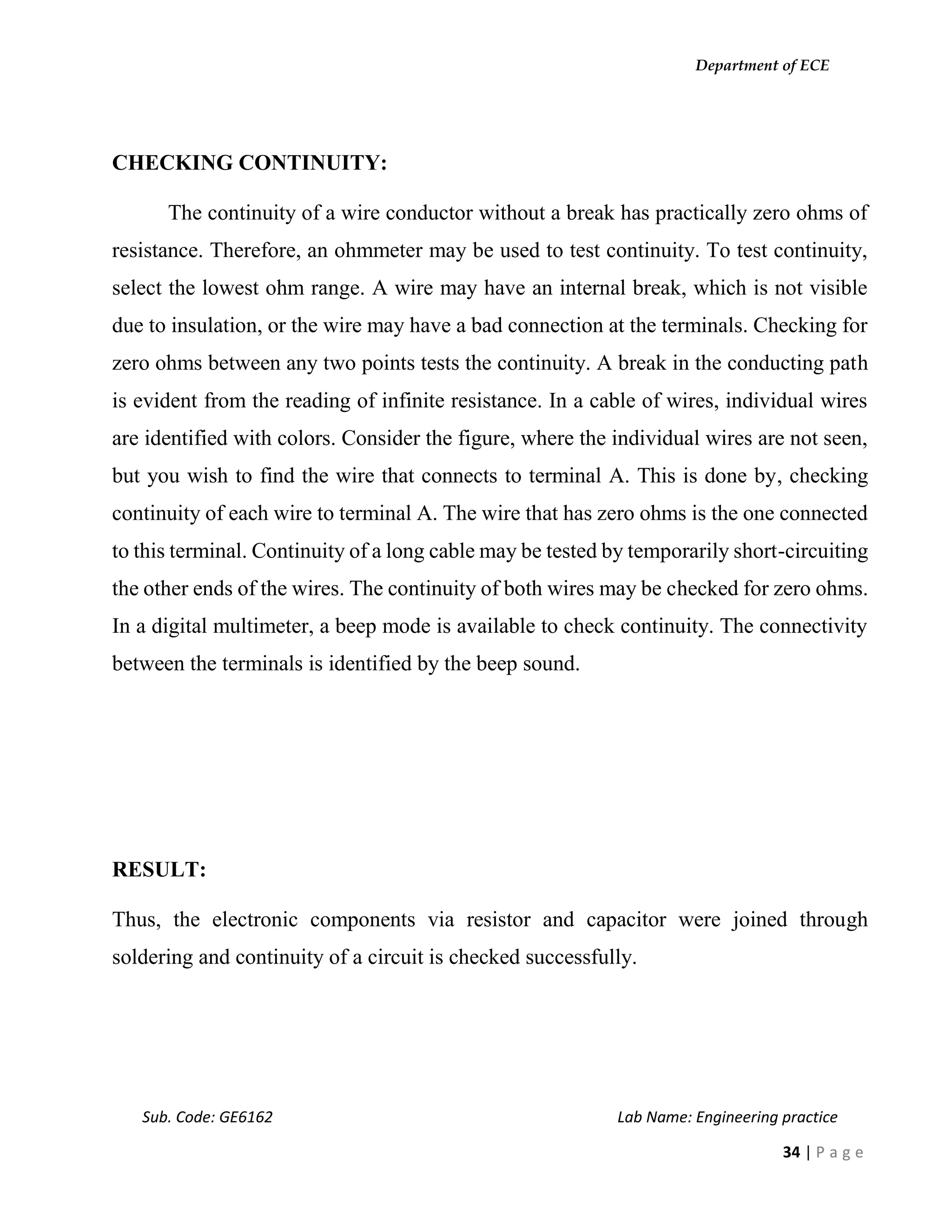 Department of ECE
Sub. Code: GE6162 Lab Name: Engineering practice
34 | P a g e
CHECKING CONTINUITY:
The continuity of a wire conductor without a break has practically zero ohms of
resistance. Therefore, an ohmmeter may be used to test continuity. To test continuity,
select the lowest ohm range. A wire may have an internal break, which is not visible
due to insulation, or the wire may have a bad connection at the terminals. Checking for
zero ohms between any two points tests the continuity. A break in the conducting path
is evident from the reading of infinite resistance. In a cable of wires, individual wires
are identified with colors. Consider the figure, where the individual wires are not seen,
but you wish to find the wire that connects to terminal A. This is done by, checking
continuity of each wire to terminal A. The wire that has zero ohms is the one connected
to this terminal. Continuity of a long cable may be tested by temporarily short-circuiting
the other ends of the wires. The continuity of both wires may be checked for zero ohms.
In a digital multimeter, a beep mode is available to check continuity. The connectivity
between the terminals is identified by the beep sound.
RESULT:
Thus, the electronic components via resistor and capacitor were joined through
soldering and continuity of a circuit is checked successfully.
 