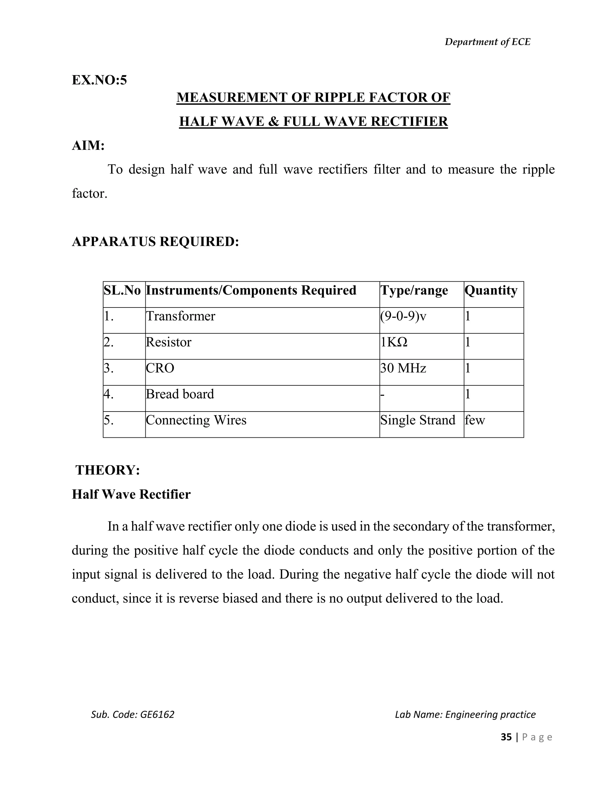 Department of ECE
Sub. Code: GE6162 Lab Name: Engineering practice
35 | P a g e
EX.NO:5
MEASUREMENT OF RIPPLE FACTOR OF
HALF WAVE & FULL WAVE RECTIFIER
AIM:
To design half wave and full wave rectifiers filter and to measure the ripple
factor.
APPARATUS REQUIRED:
SL.No Instruments/Components Required Type/range Quantity
1. Transformer (9-0-9)v 1
2. Resistor 1KΩ 1
3. CRO 30 MHz 1
4. Bread board - 1
5. Connecting Wires Single Strand few
THEORY:
Half Wave Rectifier
In a half wave rectifier only one diode is used in the secondary of the transformer,
during the positive half cycle the diode conducts and only the positive portion of the
input signal is delivered to the load. During the negative half cycle the diode will not
conduct, since it is reverse biased and there is no output delivered to the load.
 
