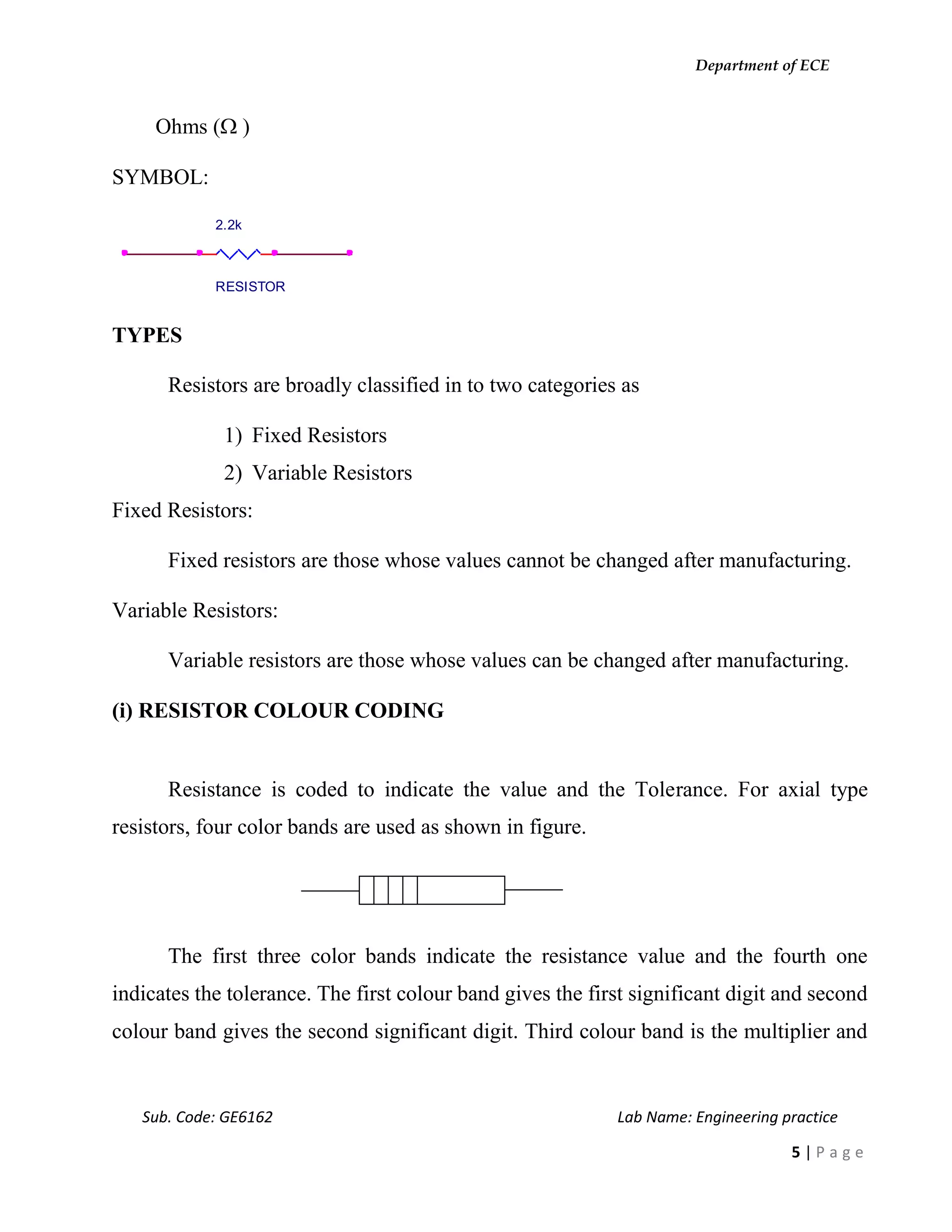 Department of ECE
Sub. Code: GE6162 Lab Name: Engineering practice
5 | P a g e
Ohms ( )
SYMBOL:
TYPES
Resistors are broadly classified in to two categories as
1) Fixed Resistors
2) Variable Resistors
Fixed Resistors:
Fixed resistors are those whose values cannot be changed after manufacturing.
Variable Resistors:
Variable resistors are those whose values can be changed after manufacturing.
(i) RESISTOR COLOUR CODING
Resistance is coded to indicate the value and the Tolerance. For axial type
resistors, four color bands are used as shown in figure.
The first three color bands indicate the resistance value and the fourth one
indicates the tolerance. The first colour band gives the first significant digit and second
colour band gives the second significant digit. Third colour band is the multiplier and
2.2k
RESISTOR
 