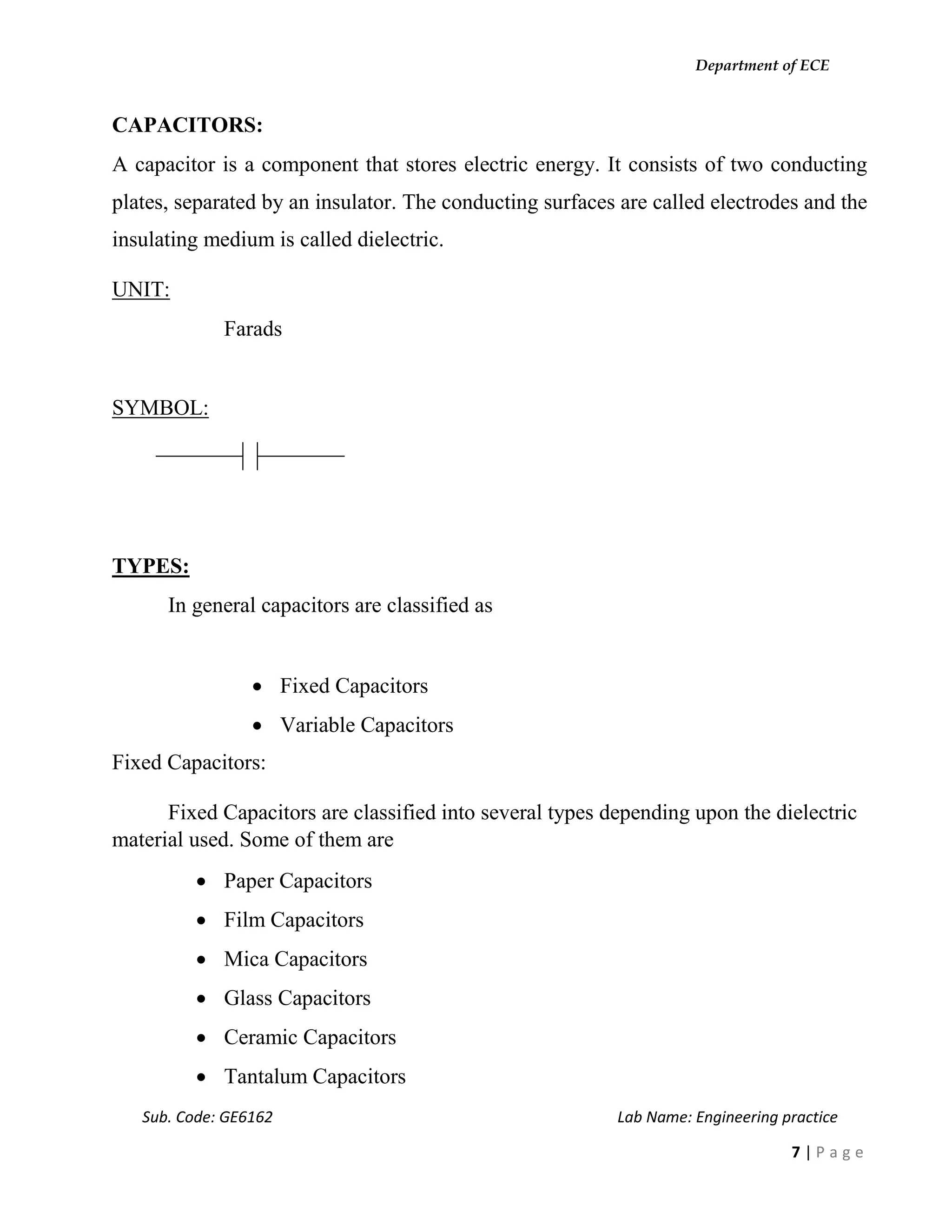 Department of ECE
Sub. Code: GE6162 Lab Name: Engineering practice
7 | P a g e
CAPACITORS:
A capacitor is a component that stores electric energy. It consists of two conducting
plates, separated by an insulator. The conducting surfaces are called electrodes and the
insulating medium is called dielectric.
UNIT:
Farads
SYMBOL:
TYPES:
In general capacitors are classified as
 Fixed Capacitors
 Variable Capacitors
Fixed Capacitors:
Fixed Capacitors are classified into several types depending upon the dielectric
material used. Some of them are
 Paper Capacitors
 Film Capacitors
 Mica Capacitors
 Glass Capacitors
 Ceramic Capacitors
 Tantalum Capacitors
 