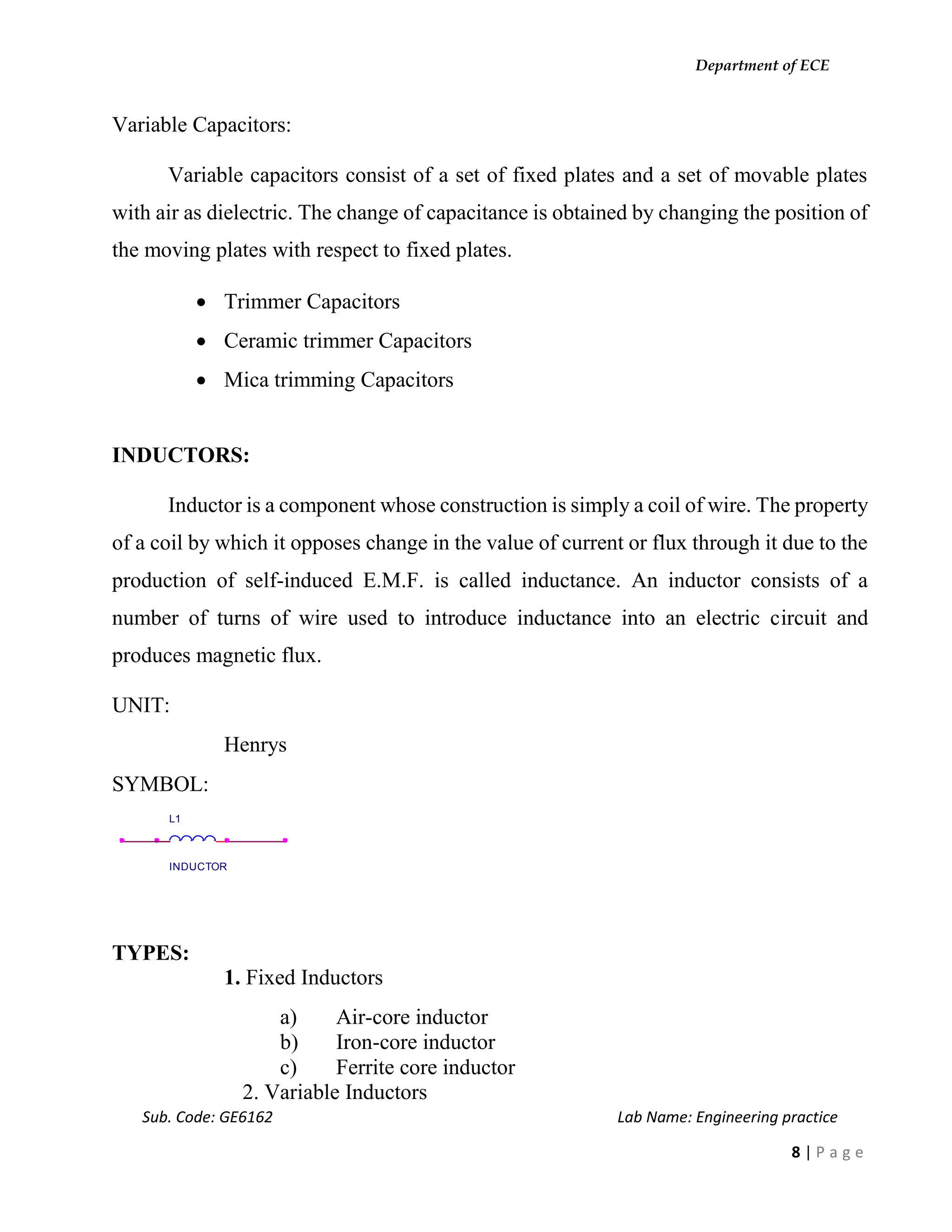 Department of ECE
Sub. Code: GE6162 Lab Name: Engineering practice
8 | P a g e
Variable Capacitors:
Variable capacitors consist of a set of fixed plates and a set of movable plates
with air as dielectric. The change of capacitance is obtained by changing the position of
the moving plates with respect to fixed plates.
 Trimmer Capacitors
 Ceramic trimmer Capacitors
 Mica trimming Capacitors
INDUCTORS:
Inductor is a component whose construction is simply a coil of wire. The property
of a coil by which it opposes change in the value of current or flux through it due to the
production of self-induced E.M.F. is called inductance. An inductor consists of a
number of turns of wire used to introduce inductance into an electric circuit and
produces magnetic flux.
UNIT:
Henrys
SYMBOL:
TYPES:
1. Fixed Inductors
a) Air-core inductor
b) Iron-core inductor
c) Ferrite core inductor
2. Variable Inductors
L1
INDUCTOR
 