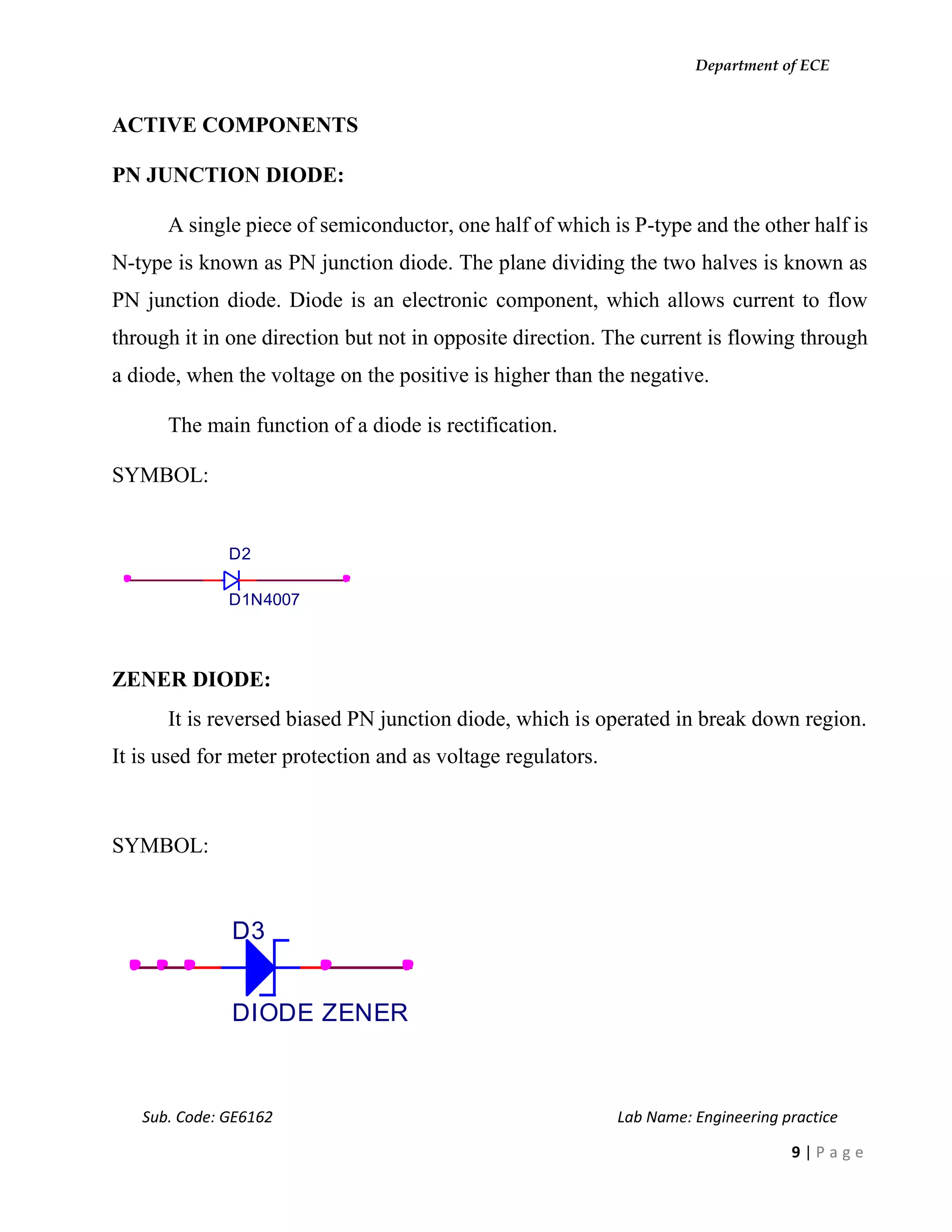 Department of ECE
Sub. Code: GE6162 Lab Name: Engineering practice
9 | P a g e
ACTIVE COMPONENTS
PN JUNCTION DIODE:
A single piece of semiconductor, one half of which is P-type and the other half is
N-type is known as PN junction diode. The plane dividing the two halves is known as
PN junction diode. Diode is an electronic component, which allows current to flow
through it in one direction but not in opposite direction. The current is flowing through
a diode, when the voltage on the positive is higher than the negative.
The main function of a diode is rectification.
SYMBOL:
ZENER DIODE:
It is reversed biased PN junction diode, which is operated in break down region.
It is used for meter protection and as voltage regulators.
SYMBOL:
D2
D1N4007
D3
DIODE ZENER
 