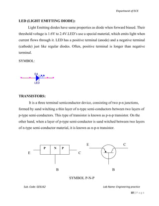 Department of ECE
Sub. Code: GE6162 Lab Name: Engineering practice
10 | P a g e
LED (LIGHT EMITTING DIODE):
Light Emitting diodes have same properties as diode when forward biased. Their
threshold voltage is 1.6V to 2.4V.LED’s use a special material, which emits light when
current flows through it. LED has a positive terminal (anode) and a negative terminal
(cathode) just like regular diodes. Often, positive terminal is longer than negative
terminal.
SYMBOL:
TRANSISTORS:
It is a three terminal semiconductor device, consisting of two p-n junctions,
formed by sand witching a thin layer of n-type semi-conductors between two layers of
p-type semi-conductors. This type of transistor is known as p-n-p transistor. On the
other hand, when a layer of p-type semi-conductor is sand witched between two layers
of n-type semi-conductor material, it is known as n-p-n transistor.
E C
E C
B B
SYMBOL P-N-P
D4
LED
P N P
 