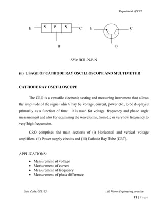 Department of ECE
Sub. Code: GE6162 Lab Name: Engineering practice
11 | P a g e
E C E C
B B
SYMBOL N-P-N
(ii) USAGE OF CATHODE RAY OSCILLOSCOPE AND MULTIMETER
CATHODE RAY OSCILLOSCOPE
The CRO is a versatile electronic testing and measuring instrument that allows
the amplitude of the signal which may be voltage, current, power etc., to be displayed
primarily as a function of time. It is used for voltage, frequency and phase angle
measurement and also for examining the waveforms, from d.c or very low frequency to
very high frequencies.
CRO comprises the main sections of (i) Horizontal and vertical voltage
amplifiers, (ii) Power supply circuits and (iii) Cathode Ray Tube (CRT).
APPLICATIONS:
 Measurement of voltage
 Measurement of current
 Measurement of frequency
 Measurement of phase difference
N P N
 
