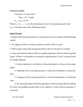 Department of ECE
Sub. Code: GE6162 Lab Name: Engineering practice
16 | P a g e
CALCULATION:
Frequency =1/ time period
Vrms = 0.7 × Vpeak
Irms = Imax x 0.707
Where I1, I2 , I3……. In are the instantaneous value of an alternating current and
I max is the peak value of the alternating current.
PROCEDURE:
1. Output of the function generator is connected to one of the channels of CRO through
a probe.
2. AC supply to CRO is switched on and the switch in CRO is closed.
3. CRO is kept in dual mode and ground knobs in the two channels are enabled.
4. Focus and intensity knobs in CRO are suitably adjusted to observe both the ground
signals. If there is any problem in tracing the signal position X and Y position knobs
are suitably adjusted.
5. Function generator is switched on. Sinusoidal quantity is chosen as the output
signal.
6. Amplitude of the sinusoidal quantity is varied and maintained at a particular
value
7. Frequency of the sinusoidal quantity is varied and maintained at a particular
value.
8. The sinusoidal output of function generator is observed using CRO by enabling
AC knob and disabling ground knob in the channel to which function generator is
connected.
 