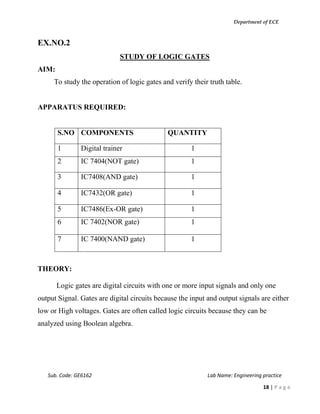 Department of ECE
Sub. Code: GE6162 Lab Name: Engineering practice
18 | P a g e
EX.NO.2
STUDY OF LOGIC GATES
AIM:
To study the operation of logic gates and verify their truth table.
APPARATUS REQUIRED:
S.NO COMPONENTS QUANTITY
1 Digital trainer 1
2 IC 7404(NOT gate) 1
3 IC7408(AND gate) 1
4 IC7432(OR gate) 1
5 IC7486(Ex-OR gate) 1
6 IC 7402(NOR gate) 1
7 IC 7400(NAND gate) 1
THEORY:
Logic gates are digital circuits with one or more input signals and only one
output Signal. Gates are digital circuits because the input and output signals are either
low or High voltages. Gates are often called logic circuits because they can be
analyzed using Boolean algebra.
 