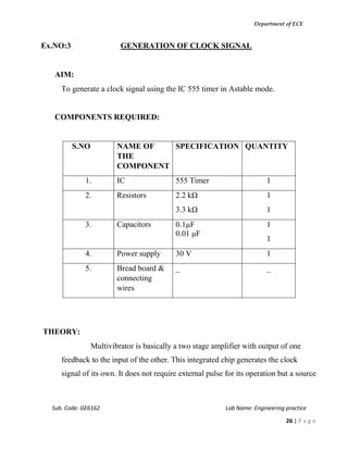 Department of ECE
Sub. Code: GE6162 Lab Name: Engineering practice
26 | P a g e
Ex.NO:3 GENERATION OF CLOCK SIGNAL
AIM:
To generate a clock signal using the IC 555 timer in Astable mode.
COMPONENTS REQUIRED:
S.NO NAME OF
THE
COMPONENT
SPECIFICATION QUANTITY
1. IC 555 Timer 1
2. Resistors 2.2 kΩ
3.3 kΩ
1
1
3. Capacitors 0.1μF
0.01 μF
1
1
4. Power supply 30 V 1
5. Bread board &
connecting
wires
_ _
THEORY:
Multivibrator is basically a two stage amplifier with output of one
feedback to the input of the other. This integrated chip generates the clock
signal of its own. It does not require external pulse for its operation but a source
 