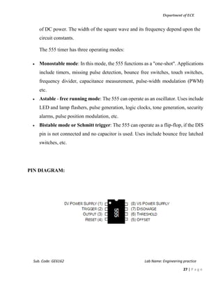 Department of ECE
Sub. Code: GE6162 Lab Name: Engineering practice
27 | P a g e
of DC power. The width of the square wave and its frequency depend upon the
circuit constants.
The 555 timer has three operating modes:
 Monostable mode: In this mode, the 555 functions as a "one-shot". Applications
include timers, missing pulse detection, bounce free switches, touch switches,
frequency divider, capacitance measurement, pulse-width modulation (PWM)
etc.
 Astable - free running mode: The 555 can operate as an oscillator. Uses include
LED and lamp flashers, pulse generation, logic clocks, tone generation, security
alarms, pulse position modulation, etc.
 Bistable mode or Schmitt trigger: The 555 can operate as a flip-flop, if the DIS
pin is not connected and no capacitor is used. Uses include bounce free latched
switches, etc.
PIN DIAGRAM:
 