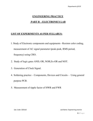Department of ECE
Sub. Code: GE6162 Lab Name: Engineering practice
3 | P a g e
ENGINEERING PRACTICE
PART B - ELECTRONICS LAB
LIST OF EXPERIMENTS AS PER SYLLABUS:
1. Study of Electronic components and equipments –Resistor color coding,
measurement of AC signal parameter (peak-peak, RMS period,
frequency) using CRO.
2. Study of logic gates AND, OR, NOR,Ex-OR and NOT.
3. Generation of Clock Signal.
4. Soldering practice – Components, Devices and Circuits – Using general
purpose PCB.
5. Measurement of ripple factor of HWR and FWR
 