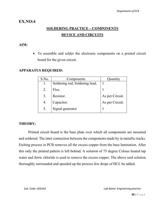 Department of ECE
Sub. Code: GE6162 Lab Name: Engineering practice
30 | P a g e
EX.NO:4
SOLDERING PRACTICE – COMPONENTS
DEVICE AND CIRCUITS
AIM:
 To assemble and solder the electronic components on a printed circuit
board for the given circuit.
APPARATUS REQUIRED:
S.No. Components Quantity
1.
2.
3.
4.
5.
Soldering rod, Soldering lead,
Flux.
Resistor.
Capacitor.
Signal generator
1
1
As per Circuit.
As per Circuit.
1
THEORY:
Printed circuit board is the base plate over which all components are mounted
and soldered. The inter connection between the components made by in metallic tracks.
Etching process in PCB removes all the excess copper from the base lamination. After
this only the printed pattern is left behind. A solution of 75 degree Celsius heated tap
water and ferric chloride is used to remove the excess copper. The above said solution
thoroughly surrounded and speeded up the process few drops of HCL be added.
 