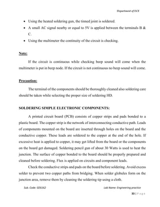 Department of ECE
Sub. Code: GE6162 Lab Name: Engineering practice
33 | P a g e
 Using the heated soldering gun, the tinned joint is soldered.
 A small AC signal nearby or equal to 5V is applied between the terminals B &
C.
 Using the multimeter the continuity of the circuit is checking.
Note:
If the circuit is continuous while checking beep sound will come when the
multimeter is put in beep node. If the circuit is not continuous no beep sound will come.
Precaution:
The terminal of the components should be thoroughly cleaned also soldering care
should be taken while selecting the proper size of soldering HD.
SOLDERING SIMPLE ELECTRONIC COMPONENTS:
A printed circuit board (PCB) consists of copper strips and pads bonded to a
plastic board. The copper strip is the network of interconnecting conductive path. Leads
of components mounted on the board are inserted through holes on the board and the
conductive copper. These leads are soldered to the copper at the end of the hole. If
excessive heat is applied to copper, it may get lifted from the board or the components
on the board get damaged. Soldering pencil gun of about 30 Watts is used to heat the
junction. The surface of copper bonded to the board should be properly prepared and
cleaned before soldering. Flux is applied on circuits and component leads.
Check the conductive strips and pads on the board before soldering. Avoid excess
solder to prevent two copper paths from bridging. When solder globules form on the
junction area, remove them by cleaning the soldering tip using a cloth.
 