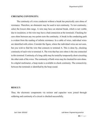 Department of ECE
Sub. Code: GE6162 Lab Name: Engineering practice
34 | P a g e
CHECKING CONTINUITY:
The continuity of a wire conductor without a break has practically zero ohms of
resistance. Therefore, an ohmmeter may be used to test continuity. To test continuity,
select the lowest ohm range. A wire may have an internal break, which is not visible
due to insulation, or the wire may have a bad connection at the terminals. Checking for
zero ohms between any two points tests the continuity. A break in the conducting path
is evident from the reading of infinite resistance. In a cable of wires, individual wires
are identified with colors. Consider the figure, where the individual wires are not seen,
but you wish to find the wire that connects to terminal A. This is done by, checking
continuity of each wire to terminal A. The wire that has zero ohms is the one connected
to this terminal. Continuity of a long cable may be tested by temporarily short-circuiting
the other ends of the wires. The continuity of both wires may be checked for zero ohms.
In a digital multimeter, a beep mode is available to check continuity. The connectivity
between the terminals is identified by the beep sound.
RESULT:
Thus, the electronic components via resistor and capacitor were joined through
soldering and continuity of a circuit is checked successfully.
 
