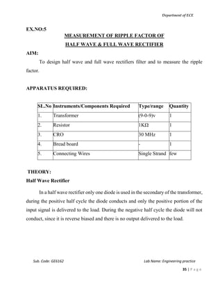 Department of ECE
Sub. Code: GE6162 Lab Name: Engineering practice
35 | P a g e
EX.NO:5
MEASUREMENT OF RIPPLE FACTOR OF
HALF WAVE & FULL WAVE RECTIFIER
AIM:
To design half wave and full wave rectifiers filter and to measure the ripple
factor.
APPARATUS REQUIRED:
SL.No Instruments/Components Required Type/range Quantity
1. Transformer (9-0-9)v 1
2. Resistor 1KΩ 1
3. CRO 30 MHz 1
4. Bread board - 1
5. Connecting Wires Single Strand few
THEORY:
Half Wave Rectifier
In a half wave rectifier only one diode is used in the secondary of the transformer,
during the positive half cycle the diode conducts and only the positive portion of the
input signal is delivered to the load. During the negative half cycle the diode will not
conduct, since it is reverse biased and there is no output delivered to the load.
 