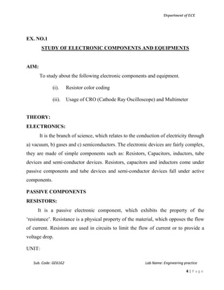 Department of ECE
Sub. Code: GE6162 Lab Name: Engineering practice
4 | P a g e
EX. NO.1
STUDY OF ELECTRONIC COMPONENTS AND EQUIPMENTS
AIM:
To study about the following electronic components and equipment.
(i). Resistor color coding
(ii). Usage of CRO (Cathode Ray Oscilloscope) and Multimeter
THEORY:
ELECTRONICS:
It is the branch of science, which relates to the conduction of electricity through
a) vacuum, b) gases and c) semiconductors. The electronic devices are fairly complex,
they are made of simple components such as: Resistors, Capacitors, inductors, tube
devices and semi-conductor devices. Resistors, capacitors and inductors come under
passive components and tube devices and semi-conductor devices fall under active
components.
PASSIVE COMPONENTS
RESISTORS:
It is a passive electronic component, which exhibits the property of the
‘resistance’. Resistance is a physical property of the material, which opposes the flow
of current. Resistors are used in circuits to limit the flow of current or to provide a
voltage drop.
UNIT:
 