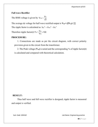 Department of ECE
Sub. Code: GE6162 Lab Name: Engineering practice
40 | P a g e
Full wave Rectifier
The RMS voltage is given by
2
V
V
m
rms 
The average dc voltage for half wave rectified output is Vdc= (2Vm) / ∏
The ripple factor is calculated as 2
dc
2
rms
2
ac VVV 
Therefore ripple factor(r) % = 100
V
V
dc
ac

PROCEDURE:
1. Connections are made as per the circuit diagram, with correct polarity
provision given to the circuit from the transformer.
2. The Peak voltage (Vm) is noted and the corresponding % of ripple factor(r)
is calculated and compared with theoretical calculation.
RESULT:
Thus half wave and full wave rectifier is designed, ripple factor is measured
and output is verified.
 
