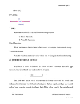 Department of ECE
Sub. Code: GE6162 Lab Name: Engineering practice
5 | P a g e
Ohms ( )
SYMBOL:
TYPES
Resistors are broadly classified in to two categories as
1) Fixed Resistors
2) Variable Resistors
Fixed Resistors:
Fixed resistors are those whose values cannot be changed after manufacturing.
Variable Resistors:
Variable resistors are those whose values can be changed after manufacturing.
(i) RESISTOR COLOUR CODING
Resistance is coded to indicate the value and the Tolerance. For axial type
resistors, four color bands are used as shown in figure.
The first three color bands indicate the resistance value and the fourth one
indicates the tolerance. The first colour band gives the first significant digit and second
colour band gives the second significant digit. Third colour band is the multiplier and
2.2k
RESISTOR
 