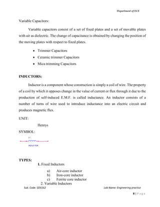 Department of ECE
Sub. Code: GE6162 Lab Name: Engineering practice
8 | P a g e
Variable Capacitors:
Variable capacitors consist of a set of fixed plates and a set of movable plates
with air as dielectric. The change of capacitance is obtained by changing the position of
the moving plates with respect to fixed plates.
 Trimmer Capacitors
 Ceramic trimmer Capacitors
 Mica trimming Capacitors
INDUCTORS:
Inductor is a component whose construction is simply a coil of wire. The property
of a coil by which it opposes change in the value of current or flux through it due to the
production of self-induced E.M.F. is called inductance. An inductor consists of a
number of turns of wire used to introduce inductance into an electric circuit and
produces magnetic flux.
UNIT:
Henrys
SYMBOL:
TYPES:
1. Fixed Inductors
a) Air-core inductor
b) Iron-core inductor
c) Ferrite core inductor
2. Variable Inductors
L1
INDUCTOR
 