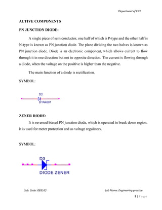 Department of ECE
Sub. Code: GE6162 Lab Name: Engineering practice
9 | P a g e
ACTIVE COMPONENTS
PN JUNCTION DIODE:
A single piece of semiconductor, one half of which is P-type and the other half is
N-type is known as PN junction diode. The plane dividing the two halves is known as
PN junction diode. Diode is an electronic component, which allows current to flow
through it in one direction but not in opposite direction. The current is flowing through
a diode, when the voltage on the positive is higher than the negative.
The main function of a diode is rectification.
SYMBOL:
ZENER DIODE:
It is reversed biased PN junction diode, which is operated in break down region.
It is used for meter protection and as voltage regulators.
SYMBOL:
D2
D1N4007
D3
DIODE ZENER
 