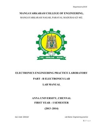 Department of ECE
Sub. Code: GE6162 Lab Name: Engineering practice
1 | P a g e
MANGAYARKARASI COLLEGE OF ENGINEERING,
MANGAYARKARASI NAGAR, PARAVAI, MADURAI 625 402.
ELECTRONICS ENGINEERING PRACTICE LABORATORY
PART - B ELECTRONICS LAB
LAB MANUAL
ANNA UNIVERSITY, CHENNAI.
FIRST YEAR – I SEMESTER
(2013 -2014)
 