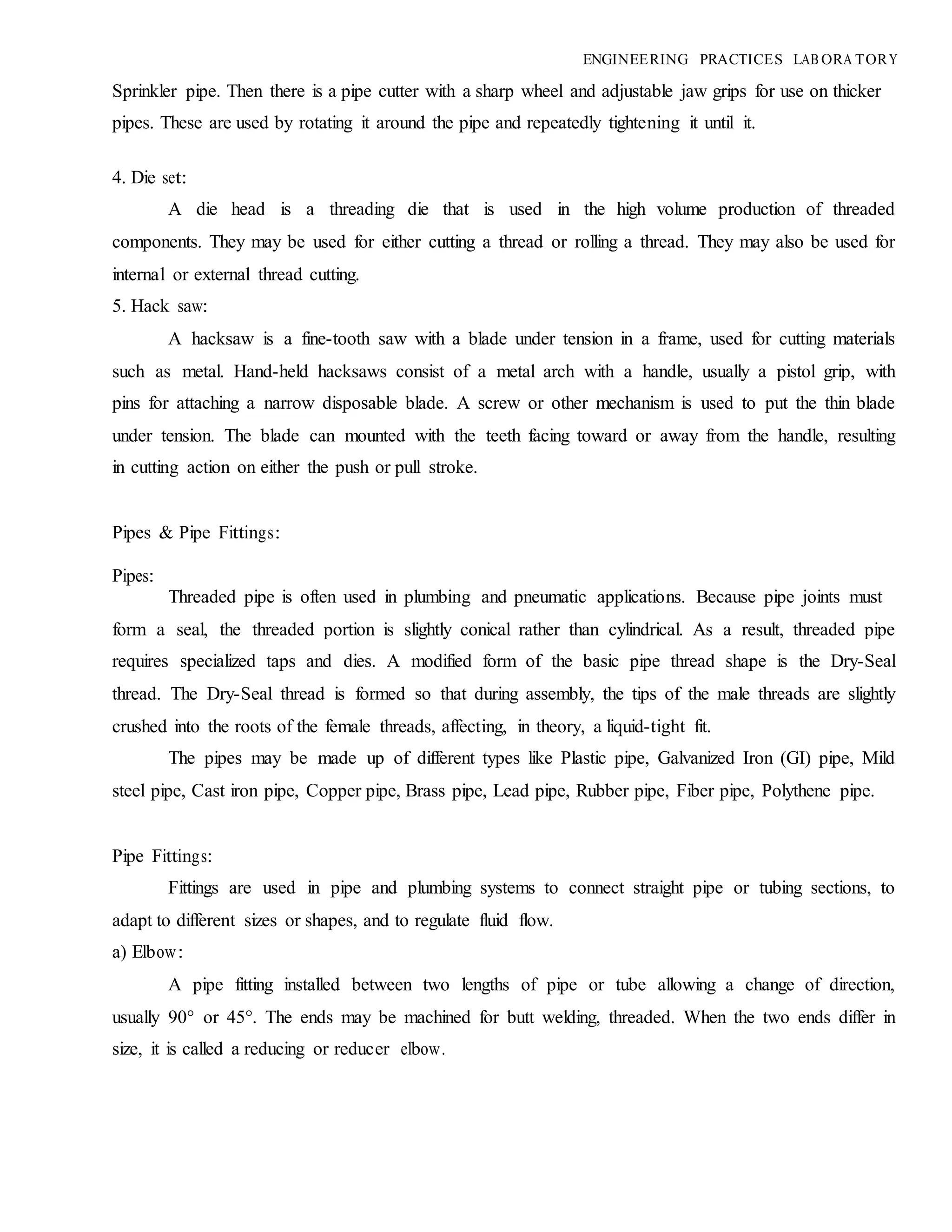 ENGINEERING PRACTICES LAB ORA TORY
Sprinkler pipe. Then there is a pipe cutter with a sharp wheel and adjustable jaw grips for use on thicker
pipes. These are used by rotating it around the pipe and repeatedly tightening it until it.
4. Die set:
A die head is a threading die that is used in the high volume production of threaded
components. They may be used for either cutting a thread or rolling a thread. They may also be used for
internal or external thread cutting.
5. Hack saw:
A hacksaw is a fine-tooth saw with a blade under tension in a frame, used for cutting materials
such as metal. Hand-held hacksaws consist of a metal arch with a handle, usually a pistol grip, with
pins for attaching a narrow disposable blade. A screw or other mechanism is used to put the thin blade
under tension. The blade can mounted with the teeth facing toward or away from the handle, resulting
in cutting action on either the push or pull stroke.
Pipes & Pipe Fittings:
Pipes:
Threaded pipe is often used in plumbing and pneumatic applications. Because pipe joints must
form a seal, the threaded portion is slightly conical rather than cylindrical. As a result, threaded pipe
requires specialized taps and dies. A modified form of the basic pipe thread shape is the Dry-Seal
thread. The Dry-Seal thread is formed so that during assembly, the tips of the male threads are slightly
crushed into the roots of the female threads, affecting, in theory, a liquid-tight fit.
The pipes may be made up of different types like Plastic pipe, Galvanized Iron (GI) pipe, Mild
steel pipe, Cast iron pipe, Copper pipe, Brass pipe, Lead pipe, Rubber pipe, Fiber pipe, Polythene pipe.
Pipe Fittings:
Fittings are used in pipe and plumbing systems to connect straight pipe or tubing sections, to
adapt to different sizes or shapes, and to regulate fluid flow.
a) Elbow:
A pipe fitting installed between two lengths of pipe or tube allowing a change of direction,
usually 90° or 45°. The ends may be machined for butt welding, threaded. When the two ends differ in
size, it is called a reducing or reducer elbow.
 