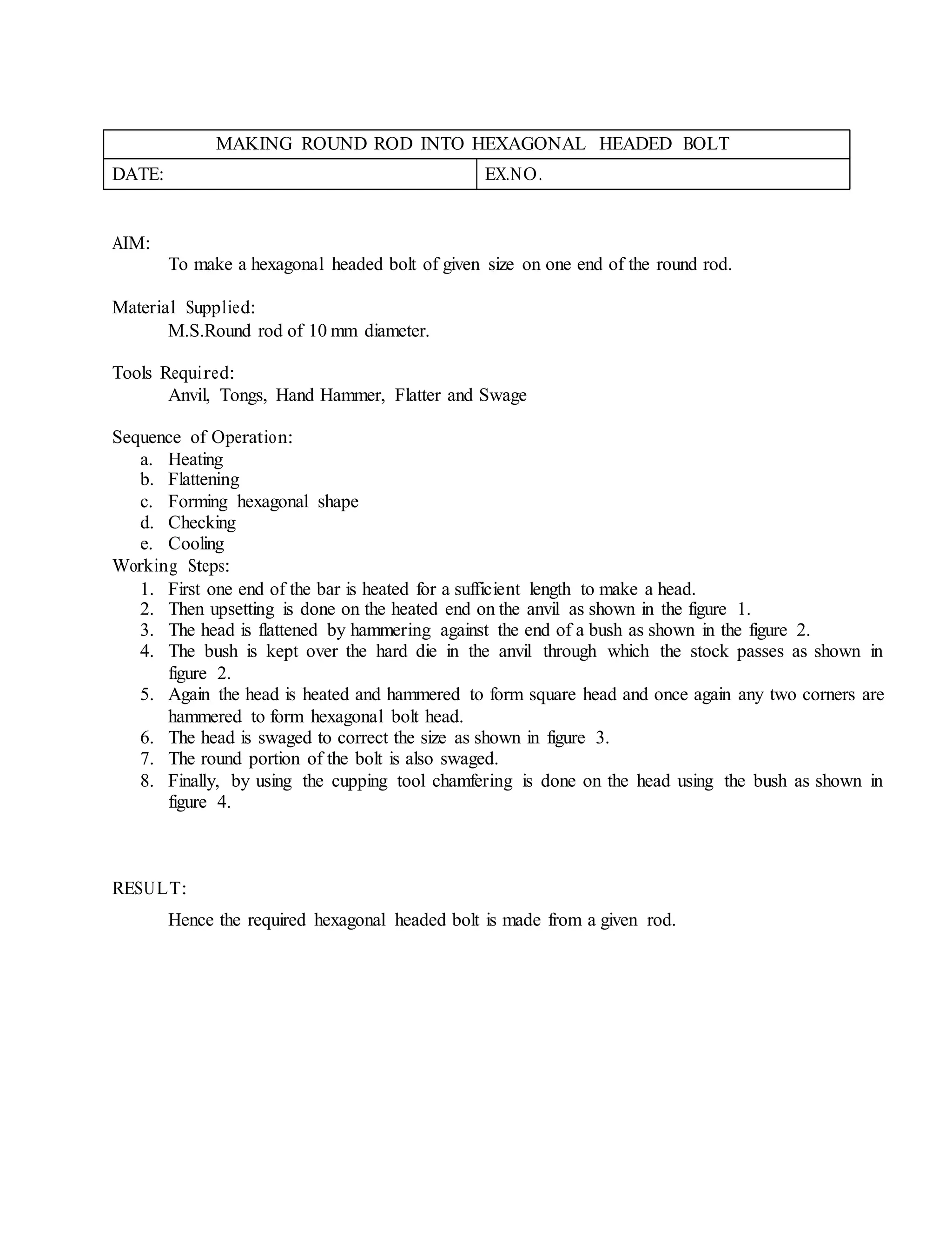MAKING ROUND ROD INTO HEXAGONAL HEADED BOLT
DATE: EX.NO.
AIM:
To make a hexagonal headed bolt of given size on one end of the round rod.
Material Supplied:
M.S.Round rod of 10 mm diameter.
Tools Required:
Anvil, Tongs, Hand Hammer, Flatter and Swage
Sequence of Operation:
a. Heating
b. Flattening
c. Forming hexagonal shape
d. Checking
e. Cooling
Working Steps:
1. First one end of the bar is heated for a sufficient length to make a head.
2. Then upsetting is done on the heated end on the anvil as shown in the figure 1.
3. The head is flattened by hammering against the end of a bush as shown in the figure 2.
4. The bush is kept over the hard die in the anvil through which the stock passes as shown in
figure 2.
5. Again the head is heated and hammered to form square head and once again any two corners are
hammered to form hexagonal bolt head.
6. The head is swaged to correct the size as shown in figure 3.
7. The round portion of the bolt is also swaged.
8. Finally, by using the cupping tool chamfering is done on the head using the bush as shown in
figure 4.
RESULT:
Hence the required hexagonal headed bolt is made from a given rod.
 