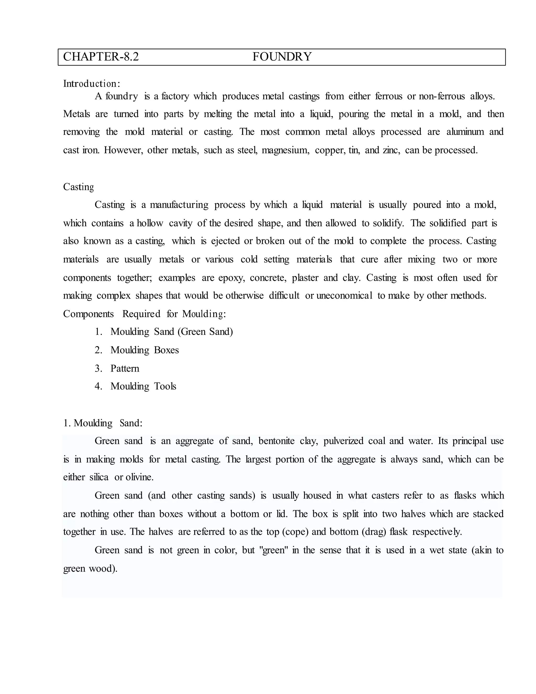 CHAPTER-8.2 FOUNDRY
Introduction:
A foundry is a factory which produces metal castings from either ferrous or non-ferrous alloys.
Metals are turned into parts by melting the metal into a liquid, pouring the metal in a mold, and then
removing the mold material or casting. The most common metal alloys processed are aluminum and
cast iron. However, other metals, such as steel, magnesium, copper, tin, and zinc, can be processed.
Casting
Casting is a manufacturing process by which a liquid material is usually poured into a mold,
which contains a hollow cavity of the desired shape, and then allowed to solidify. The solidified part is
also known as a casting, which is ejected or broken out of the mold to complete the process. Casting
materials are usually metals or various cold setting materials that cure after mixing two or more
components together; examples are epoxy, concrete, plaster and clay. Casting is most often used for
making complex shapes that would be otherwise difficult or uneconomical to make by other methods.
Components Required for Moulding:
1. Moulding Sand (Green Sand)
2. Moulding Boxes
3. Pattern
4. Moulding Tools
1. Moulding Sand:
Green sand is an aggregate of sand, bentonite clay, pulverized coal and water. Its principal use
is in making molds for metal casting. The largest portion of the aggregate is always sand, which can be
either silica or olivine.
Green sand (and other casting sands) is usually housed in what casters refer to as flasks which
are nothing other than boxes without a bottom or lid. The box is split into two halves which are stacked
together in use. The halves are referred to as the top (cope) and bottom (drag) flask respectively.
Green sand is not green in color, but "green" in the sense that it is used in a wet state (akin to
green wood).
 