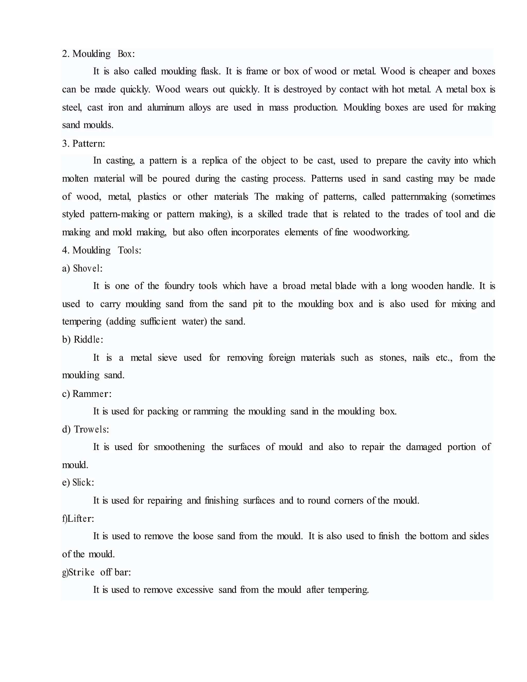 2. Moulding Box:
It is also called moulding flask. It is frame or box of wood or metal. Wood is cheaper and boxes
can be made quickly. Wood wears out quickly. It is destroyed by contact with hot metal. A metal box is
steel, cast iron and aluminum alloys are used in mass production. Moulding boxes are used for making
sand moulds.
3. Pattern:
In casting, a pattern is a replica of the object to be cast, used to prepare the cavity into which
molten material will be poured during the casting process. Patterns used in sand casting may be made
of wood, metal, plastics or other materials The making of patterns, called patternmaking (sometimes
styled pattern-making or pattern making), is a skilled trade that is related to the trades of tool and die
making and mold making, but also often incorporates elements of fine woodworking.
4. Moulding Tools:
a) Shovel:
It is one of the foundry tools which have a broad metal blade with a long wooden handle. It is
used to carry moulding sand from the sand pit to the moulding box and is also used for mixing and
tempering (adding sufficient water) the sand.
b) Riddle:
It is a metal sieve used for removing foreign materials such as stones, nails etc., from the
moulding sand.
c) Rammer:
It is used for packing or ramming the moulding sand in the moulding box.
d) Trowels:
It is used for smoothening the surfaces of mould and also to repair the damaged portion of
mould.
e) Slick:
It is used for repairing and finishing surfaces and to round corners of the mould.
f)Lifter:
It is used to remove the loose sand from the mould. It is also used to finish the bottom and sides
of the mould.
g)Strike off bar:
It is used to remove excessive sand from the mould after tempering.
 