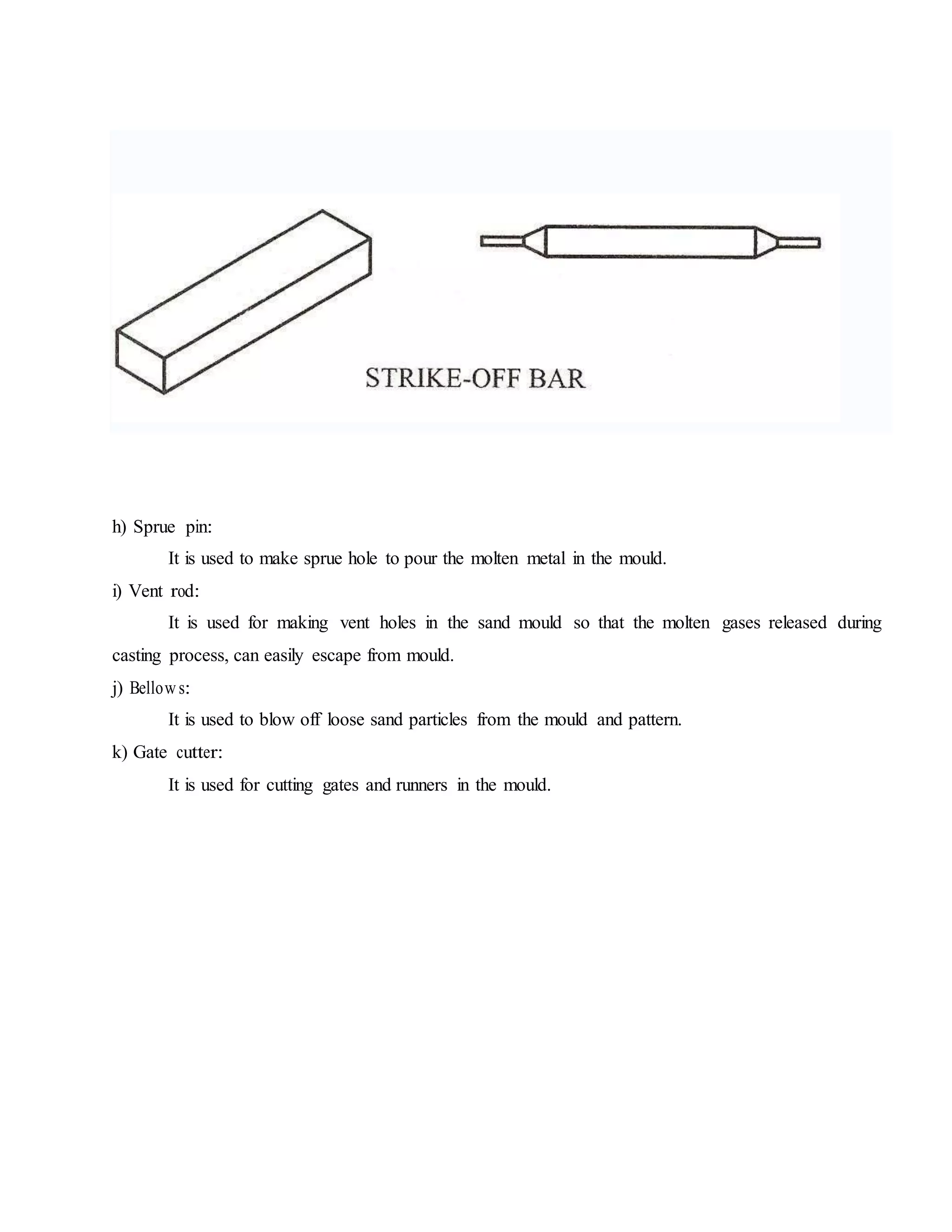 h) Sprue pin:
It is used to make sprue hole to pour the molten metal in the mould.
i) Vent rod:
It is used for making vent holes in the sand mould so that the molten gases released during
casting process, can easily escape from mould.
j) Bellow s:
It is used to blow off loose sand particles from the mould and pattern.
k) Gate cutter:
It is used for cutting gates and runners in the mould.
 