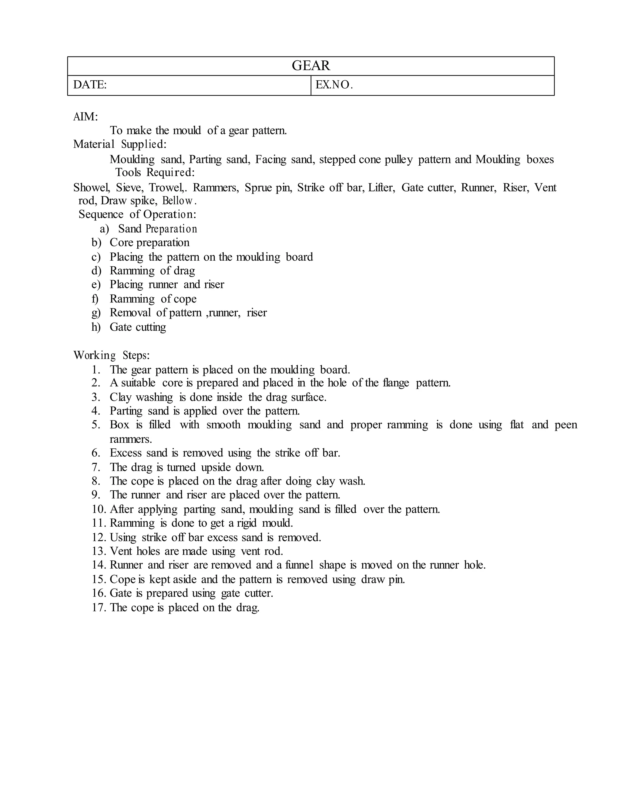 GEAR
DATE: EX.NO.
AIM:
To make the mould of a gear pattern.
Material Supplied:
Moulding sand, Parting sand, Facing sand, stepped cone pulley pattern and Moulding boxes
Tools Required:
Showel, Sieve, Trowel,. Rammers, Sprue pin, Strike off bar, Lifter, Gate cutter, Runner, Riser, Vent
rod, Draw spike, Bellow.
Sequence of Operation:
a) Sand Preparation
b) Core preparation
c) Placing the pattern on the moulding board
d) Ramming of drag
e) Placing runner and riser
f) Ramming of cope
g) Removal of pattern ,runner, riser
h) Gate cutting
Working Steps:
1. The gear pattern is placed on the moulding board.
2. A suitable core is prepared and placed in the hole of the flange pattern.
3. Clay washing is done inside the drag surface.
4. Parting sand is applied over the pattern.
5. Box is filled with smooth moulding sand and proper ramming is done using flat and peen
rammers.
6. Excess sand is removed using the strike off bar.
7. The drag is turned upside down.
8. The cope is placed on the drag after doing clay wash.
9. The runner and riser are placed over the pattern.
10. After applying parting sand, moulding sand is filled over the pattern.
11. Ramming is done to get a rigid mould.
12. Using strike off bar excess sand is removed.
13. Vent holes are made using vent rod.
14. Runner and riser are removed and a funnel shape is moved on the runner hole.
15. Cope is kept aside and the pattern is removed using draw pin.
16. Gate is prepared using gate cutter.
17. The cope is placed on the drag.
 