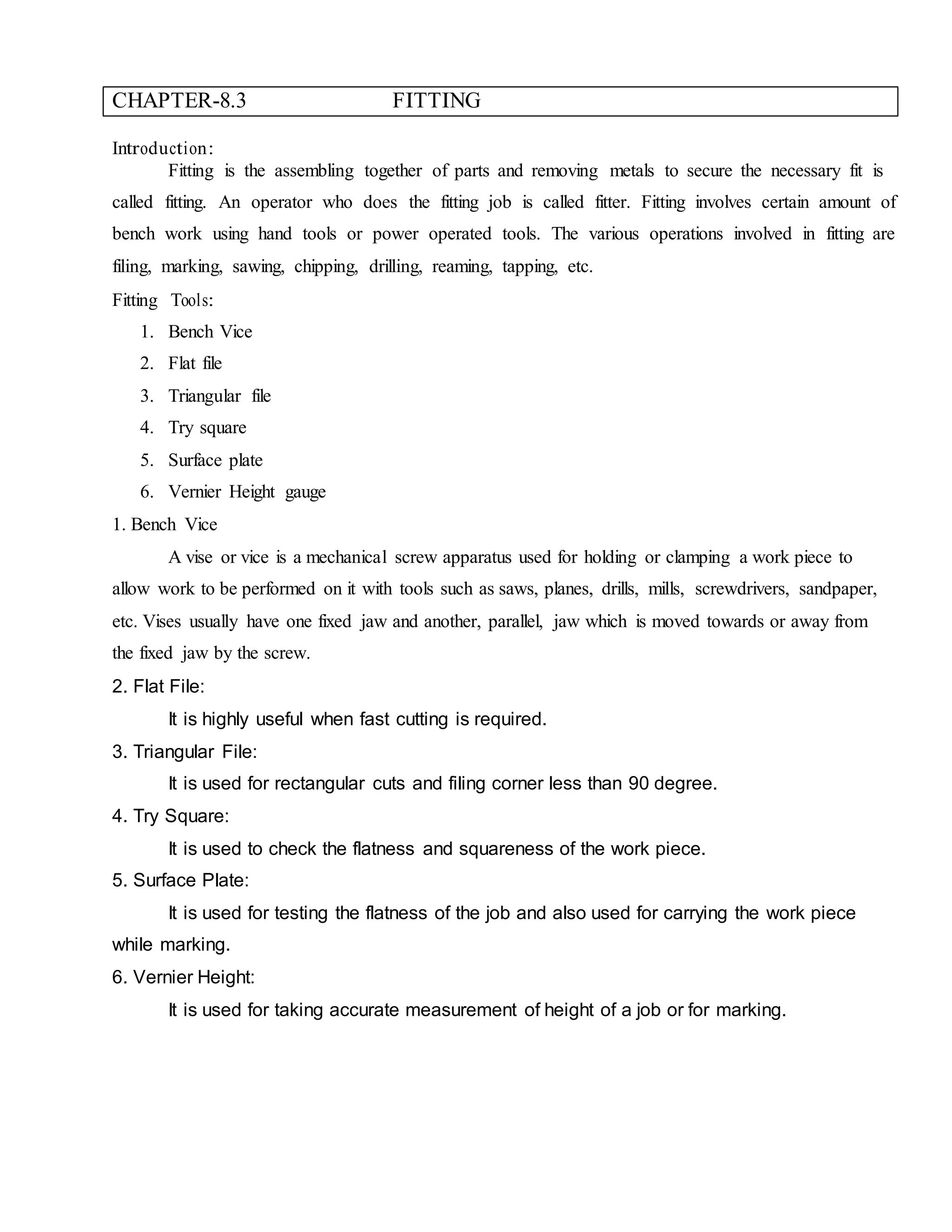 CHAPTER-8.3 FITTING
Introduction:
Fitting is the assembling together of parts and removing metals to secure the necessary fit is
called fitting. An operator who does the fitting job is called fitter. Fitting involves certain amount of
bench work using hand tools or power operated tools. The various operations involved in fitting are
filing, marking, sawing, chipping, drilling, reaming, tapping, etc.
Fitting Tools:
1. Bench Vice
2. Flat file
3. Triangular file
4. Try square
5. Surface plate
6. Vernier Height gauge
1. Bench Vice
A vise or vice is a mechanical screw apparatus used for holding or clamping a work piece to
allow work to be performed on it with tools such as saws, planes, drills, mills, screwdrivers, sandpaper,
etc. Vises usually have one fixed jaw and another, parallel, jaw which is moved towards or away from
the fixed jaw by the screw.
2. Flat File:
It is highly useful when fast cutting is required.
3. Triangular File:
It is used for rectangular cuts and filing corner less than 90 degree.
4. Try Square:
It is used to check the flatness and squareness of the work piece.
5. Surface Plate:
It is used for testing the flatness of the job and also used for carrying the work piece
while marking.
6. Vernier Height:
It is used for taking accurate measurement of height of a job or for marking.
 