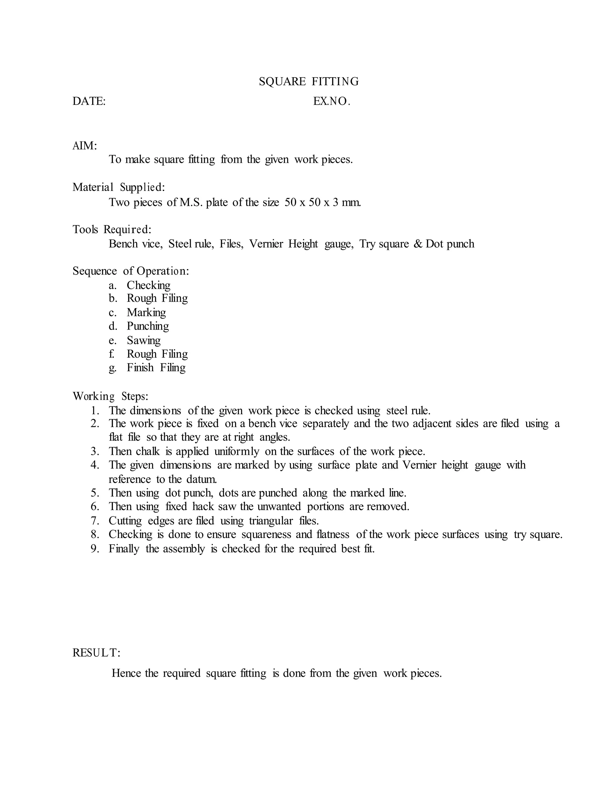 SQUARE FITTING
DATE: EX.NO.
AIM:
To make square fitting from the given work pieces.
Material Supplied:
Two pieces of M.S. plate of the size 50 x 50 x 3 mm.
Tools Required:
Bench vice, Steel rule, Files, Vernier Height gauge, Try square & Dot punch
Sequence of Operation:
a. Checking
b. Rough Filing
c. Marking
d. Punching
e. Sawing
f. Rough Filing
g. Finish Filing
Working Steps:
1. The dimensions of the given work piece is checked using steel rule.
2. The work piece is fixed on a bench vice separately and the two adjacent sides are filed using a
flat file so that they are at right angles.
3. Then chalk is applied uniformly on the surfaces of the work piece.
4. The given dimensions are marked by using surface plate and Vernier height gauge with
reference to the datum.
5. Then using dot punch, dots are punched along the marked line.
6. Then using fixed hack saw the unwanted portions are removed.
7. Cutting edges are filed using triangular files.
8. Checking is done to ensure squareness and flatness of the work piece surfaces using try square.
9. Finally the assembly is checked for the required best fit.
RESULT:
Hence the required square fitting is done from the given work pieces.
 