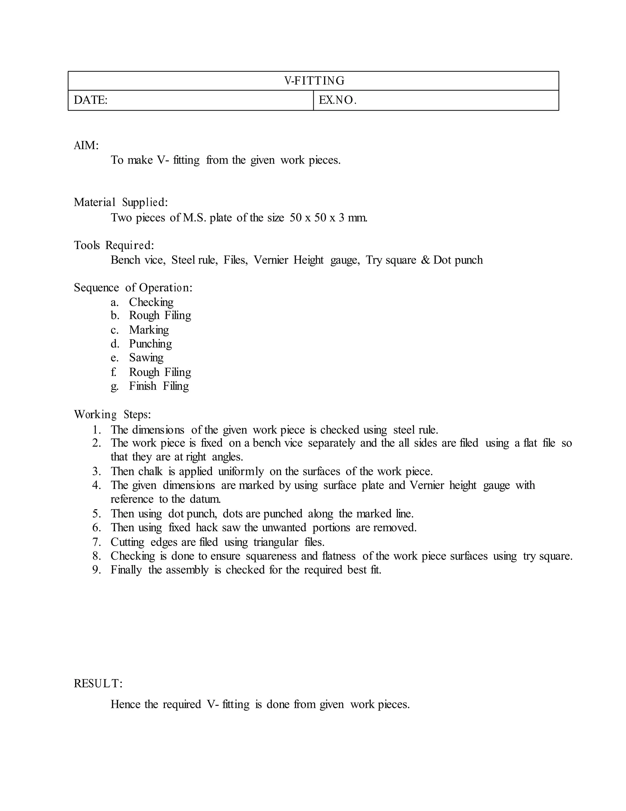 V-FITTING
DATE: EX.NO.
AIM:
To make V- fitting from the given work pieces.
Material Supplied:
Two pieces of M.S. plate of the size 50 x 50 x 3 mm.
Tools Required:
Bench vice, Steel rule, Files, Vernier Height gauge, Try square & Dot punch
Sequence of Operation:
a. Checking
b. Rough Filing
c. Marking
d. Punching
e. Sawing
f. Rough Filing
g. Finish Filing
Working Steps:
1. The dimensions of the given work piece is checked using steel rule.
2. The work piece is fixed on a bench vice separately and the all sides are filed using a flat file so
that they are at right angles.
3. Then chalk is applied uniformly on the surfaces of the work piece.
4. The given dimensions are marked by using surface plate and Vernier height gauge with
reference to the datum.
5. Then using dot punch, dots are punched along the marked line.
6. Then using fixed hack saw the unwanted portions are removed.
7. Cutting edges are filed using triangular files.
8. Checking is done to ensure squareness and flatness of the work piece surfaces using try square.
9. Finally the assembly is checked for the required best fit.
RESULT:
Hence the required V- fitting is done from given work pieces.
 