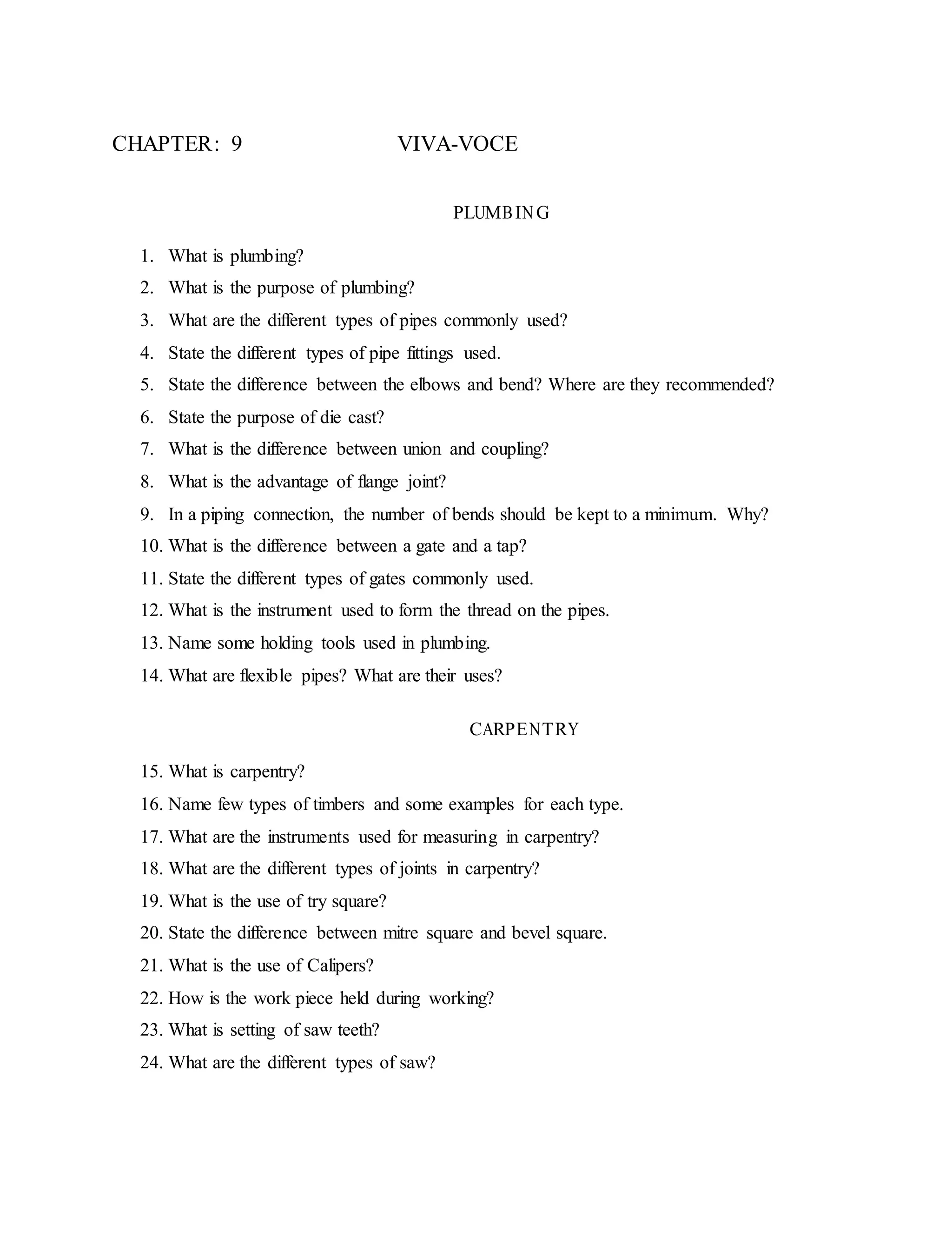 CHAPTER: 9 VIVA-VOCE
PLUMBIN G
1. What is plumbing?
2. What is the purpose of plumbing?
3. What are the different types of pipes commonly used?
4. State the different types of pipe fittings used.
5. State the difference between the elbows and bend? Where are they recommended?
6. State the purpose of die cast?
7. What is the difference between union and coupling?
8. What is the advantage of flange joint?
9. In a piping connection, the number of bends should be kept to a minimum. Why?
10. What is the difference between a gate and a tap?
11. State the different types of gates commonly used.
12. What is the instrument used to form the thread on the pipes.
13. Name some holding tools used in plumbing.
14. What are flexible pipes? What are their uses?
CARPENTRY
15. What is carpentry?
16. Name few types of timbers and some examples for each type.
17. What are the instruments used for measuring in carpentry?
18. What are the different types of joints in carpentry?
19. What is the use of try square?
20. State the difference between mitre square and bevel square.
21. What is the use of Calipers?
22. How is the work piece held during working?
23. What is setting of saw teeth?
24. What are the different types of saw?
 