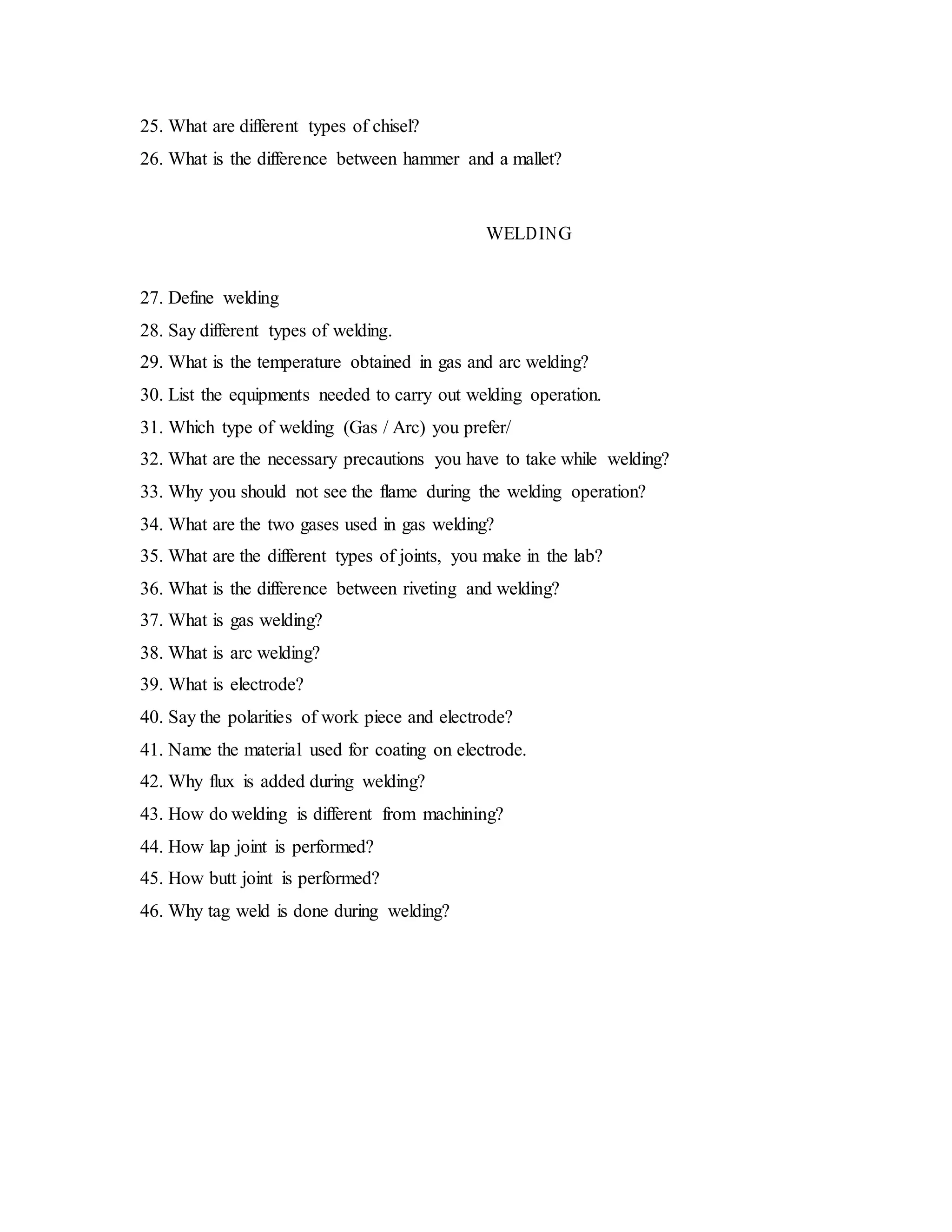 25. What are different types of chisel?
26. What is the difference between hammer and a mallet?
WELDING
27. Define welding
28. Say different types of welding.
29. What is the temperature obtained in gas and arc welding?
30. List the equipments needed to carry out welding operation.
31. Which type of welding (Gas / Arc) you prefer/
32. What are the necessary precautions you have to take while welding?
33. Why you should not see the flame during the welding operation?
34. What are the two gases used in gas welding?
35. What are the different types of joints, you make in the lab?
36. What is the difference between riveting and welding?
37. What is gas welding?
38. What is arc welding?
39. What is electrode?
40. Say the polarities of work piece and electrode?
41. Name the material used for coating on electrode.
42. Why flux is added during welding?
43. How do welding is different from machining?
44. How lap joint is performed?
45. How butt joint is performed?
46. Why tag weld is done during welding?
 