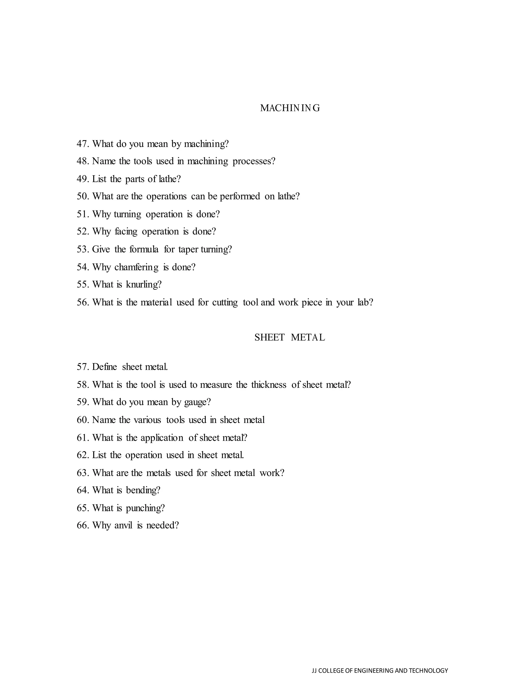 JJ COLLEGEOF ENGINEERING AND TECHNOLOGY
MACHININ G
47. What do you mean by machining?
48. Name the tools used in machining processes?
49. List the parts of lathe?
50. What are the operations can be performed on lathe?
51. Why turning operation is done?
52. Why facing operation is done?
53. Give the formula for taper turning?
54. Why chamfering is done?
55. What is knurling?
56. What is the material used for cutting tool and work piece in your lab?
SHEET METAL
57. Define sheet metal.
58. What is the tool is used to measure the thickness of sheet metal?
59. What do you mean by gauge?
60. Name the various tools used in sheet metal
61. What is the application of sheet metal?
62. List the operation used in sheet metal.
63. What are the metals used for sheet metal work?
64. What is bending?
65. What is punching?
66. Why anvil is needed?
 