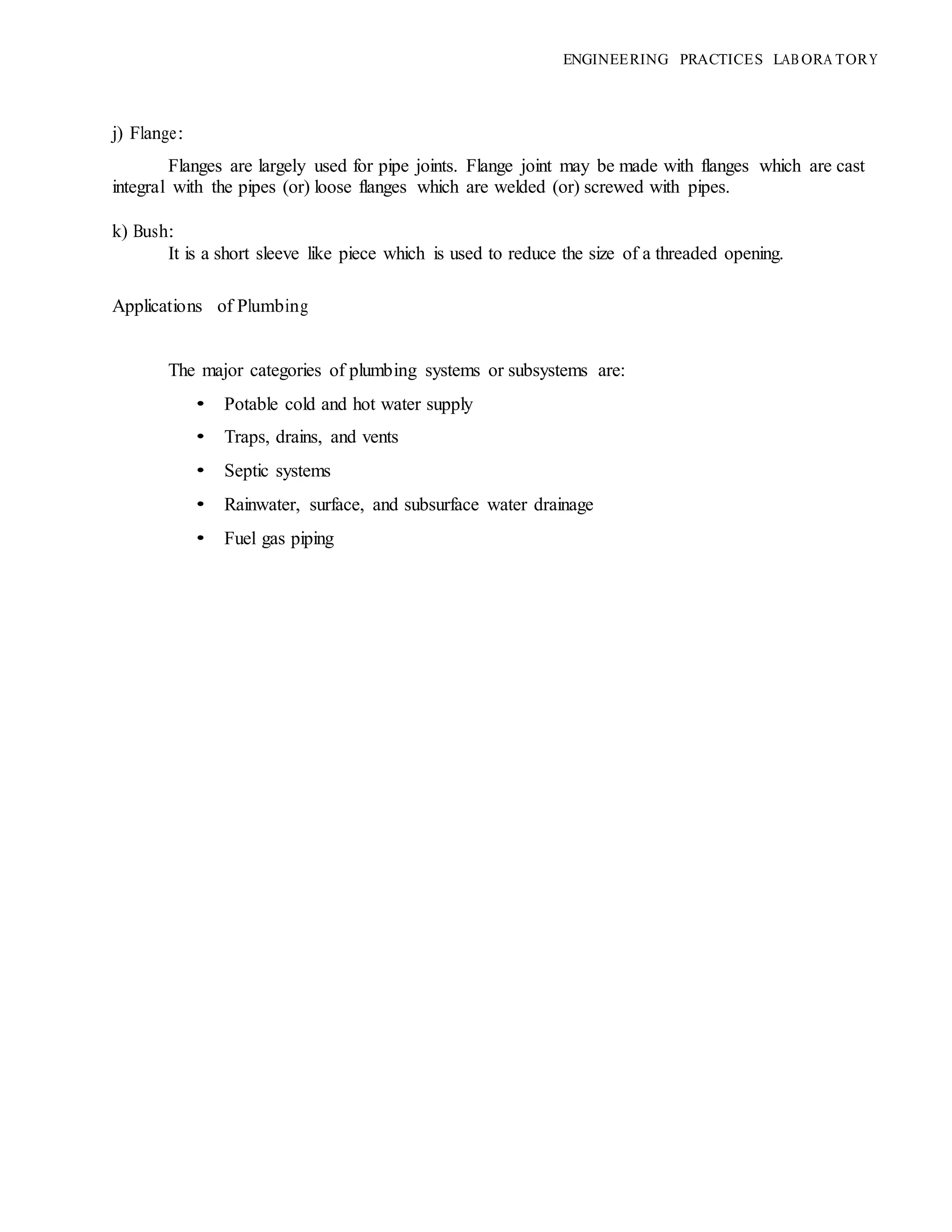 ENGINEERING PRACTICES LAB ORA TORY
j) Flange:
Flanges are largely used for pipe joints. Flange joint may be made with flanges which are cast
integral with the pipes (or) loose flanges which are welded (or) screwed with pipes.
k) Bush:
It is a short sleeve like piece which is used to reduce the size of a threaded opening.
Applications of Plumbing
The major categories of plumbing systems or subsystems are:
• Potable cold and hot water supply
• Traps, drains, and vents
• Septic systems
• Rainwater, surface, and subsurface water drainage
• Fuel gas piping
 