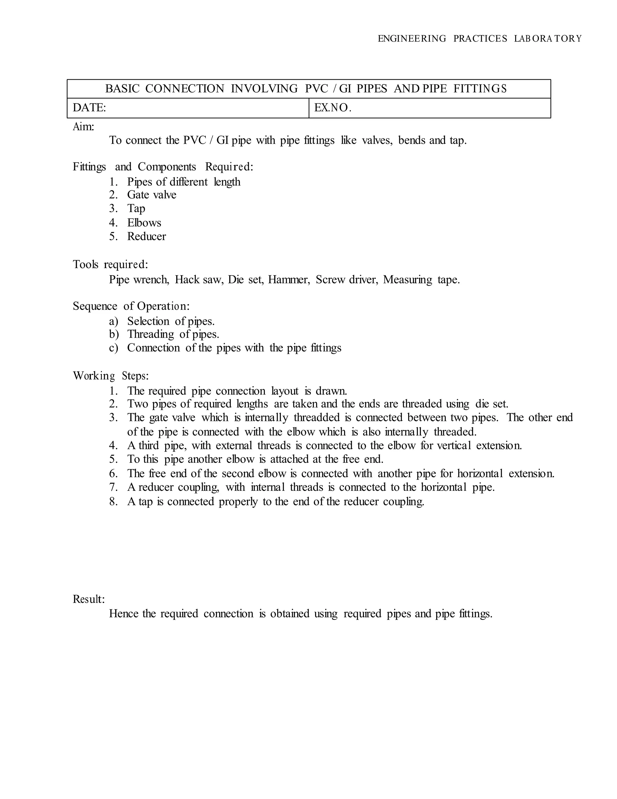 ENGINEERING PRACTICES LAB ORA TORY
BASIC CONNECTION INVOLVING PVC / GI PIPES AND PIPE FITTINGS
DATE: EX.NO.
Aim:
To connect the PVC / GI pipe with pipe fittings like valves, bends and tap.
Fittings and Components Required:
1. Pipes of different length
2. Gate valve
3. Tap
4. Elbows
5. Reducer
Tools required:
Pipe wrench, Hack saw, Die set, Hammer, Screw driver, Measuring tape.
Sequence of Operation:
a) Selection of pipes.
b) Threading of pipes.
c) Connection of the pipes with the pipe fittings
Working Steps:
1. The required pipe connection layout is drawn.
2. Two pipes of required lengths are taken and the ends are threaded using die set.
3. The gate valve which is internally threadded is connected between two pipes. The other end
of the pipe is connected with the elbow which is also internally threaded.
4. A third pipe, with external threads is connected to the elbow for vertical extension.
5. To this pipe another elbow is attached at the free end.
6. The free end of the second elbow is connected with another pipe for horizontal extension.
7. A reducer coupling, with internal threads is connected to the horizontal pipe.
8. A tap is connected properly to the end of the reducer coupling.
Result:
Hence the required connection is obtained using required pipes and pipe fittings.
 