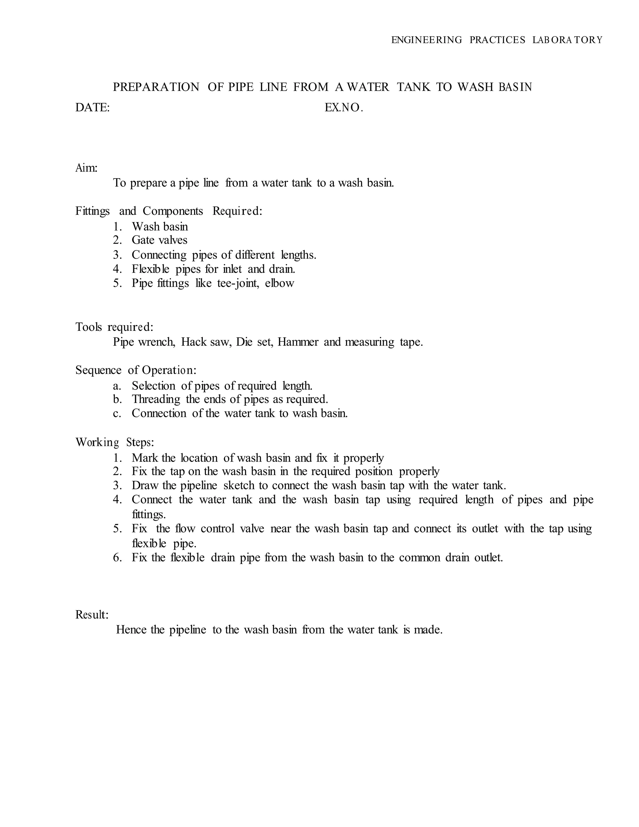 ENGINEERING PRACTICES LAB ORA TORY
PREPARATION OF PIPE LINE FROM A WATER TANK TO WASH BASIN
DATE: EX.NO.
Aim:
To prepare a pipe line from a water tank to a wash basin.
Fittings and Components Required:
1. Wash basin
2. Gate valves
3. Connecting pipes of different lengths.
4. Flexible pipes for inlet and drain.
5. Pipe fittings like tee-joint, elbow
Tools required:
Pipe wrench, Hack saw, Die set, Hammer and measuring tape.
Sequence of Operation:
a. Selection of pipes of required length.
b. Threading the ends of pipes as required.
c. Connection of the water tank to wash basin.
Working Steps:
1. Mark the location of wash basin and fix it properly
2. Fix the tap on the wash basin in the required position properly
3. Draw the pipeline sketch to connect the wash basin tap with the water tank.
4. Connect the water tank and the wash basin tap using required length of pipes and pipe
fittings.
5. Fix the flow control valve near the wash basin tap and connect its outlet with the tap using
flexible pipe.
6. Fix the flexible drain pipe from the wash basin to the common drain outlet.
Result:
Hence the pipeline to the wash basin from the water tank is made.
 