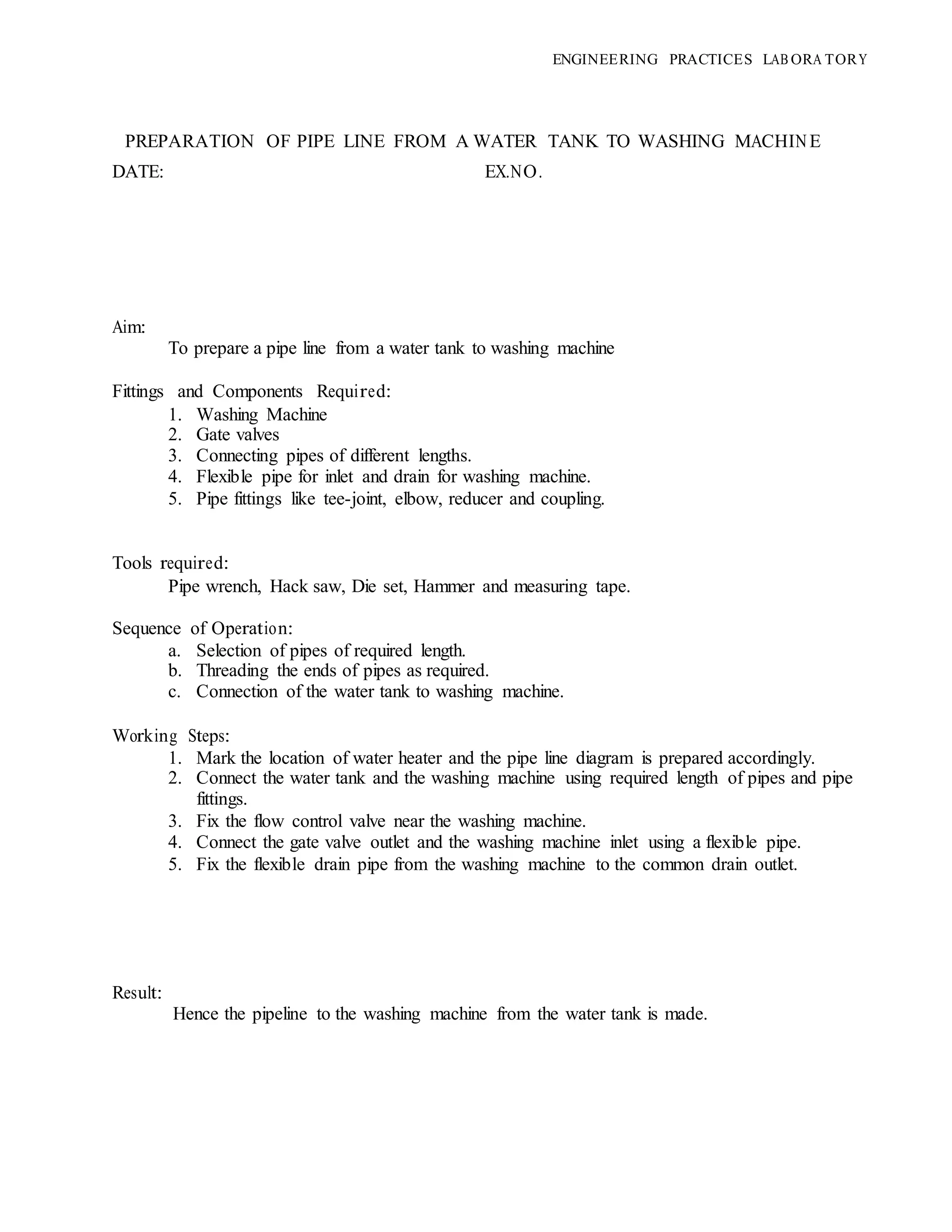 ENGINEERING PRACTICES LAB ORA TORY
PREPARATION OF PIPE LINE FROM A WATER TANK TO WASHING MACHINE
DATE: EX.NO.
Aim:
To prepare a pipe line from a water tank to washing machine
Fittings and Components Required:
1. Washing Machine
2. Gate valves
3. Connecting pipes of different lengths.
4. Flexible pipe for inlet and drain for washing machine.
5. Pipe fittings like tee-joint, elbow, reducer and coupling.
Tools required:
Pipe wrench, Hack saw, Die set, Hammer and measuring tape.
Sequence of Operation:
a. Selection of pipes of required length.
b. Threading the ends of pipes as required.
c. Connection of the water tank to washing machine.
Working Steps:
1. Mark the location of water heater and the pipe line diagram is prepared accordingly.
2. Connect the water tank and the washing machine using required length of pipes and pipe
fittings.
3. Fix the flow control valve near the washing machine.
4. Connect the gate valve outlet and the washing machine inlet using a flexible pipe.
5. Fix the flexible drain pipe from the washing machine to the common drain outlet.
Result:
Hence the pipeline to the washing machine from the water tank is made.
 