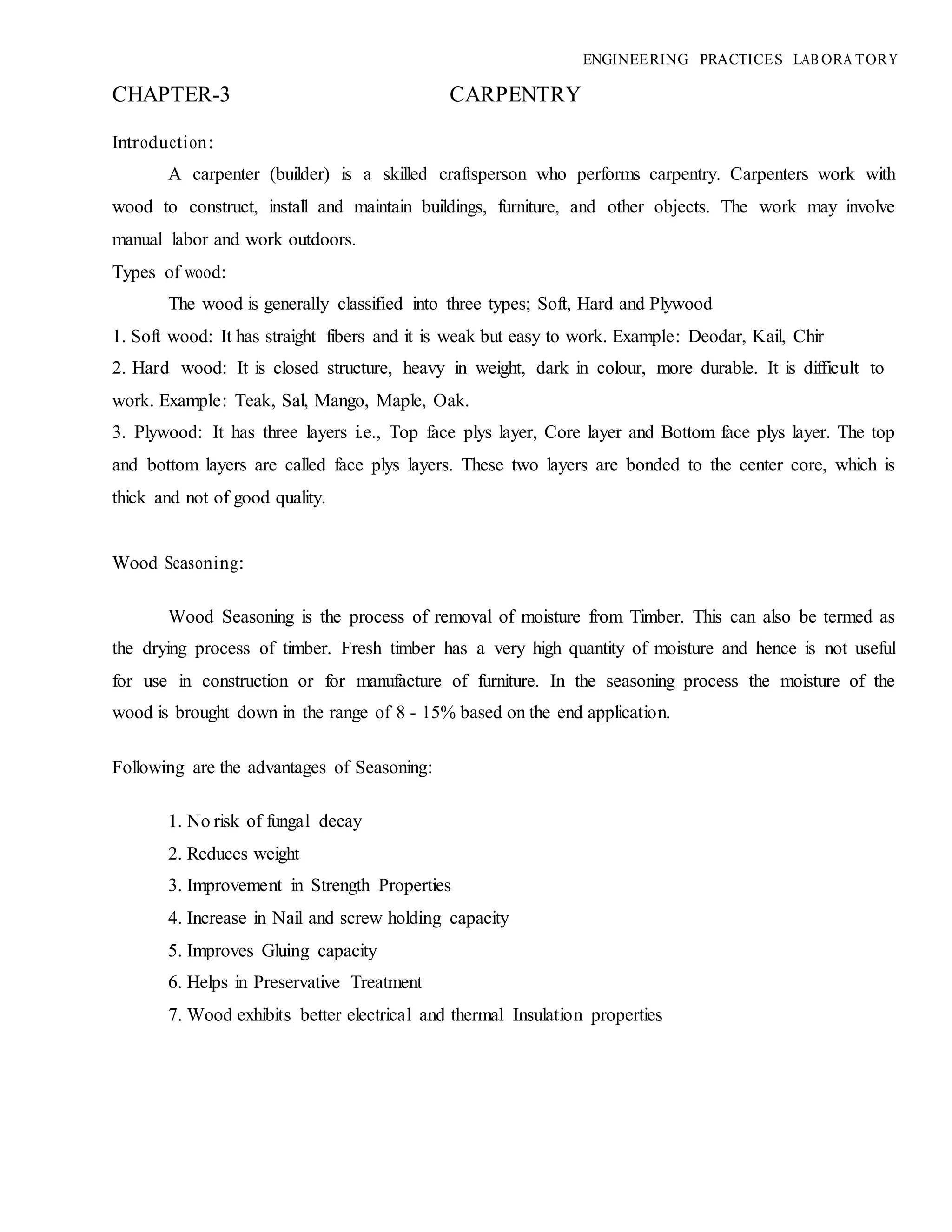 ENGINEERING PRACTICES LAB ORA TORY
CHAPTER-3 CARPENTRY
Introduction:
A carpenter (builder) is a skilled craftsperson who performs carpentry. Carpenters work with
wood to construct, install and maintain buildings, furniture, and other objects. The work may involve
manual labor and work outdoors.
Types of wood:
The wood is generally classified into three types; Soft, Hard and Plywood
1. Soft wood: It has straight fibers and it is weak but easy to work. Example: Deodar, Kail, Chir
2. Hard wood: It is closed structure, heavy in weight, dark in colour, more durable. It is difficult to
work. Example: Teak, Sal, Mango, Maple, Oak.
3. Plywood: It has three layers i.e., Top face plys layer, Core layer and Bottom face plys layer. The top
and bottom layers are called face plys layers. These two layers are bonded to the center core, which is
thick and not of good quality.
Wood Seasoning:
Wood Seasoning is the process of removal of moisture from Timber. This can also be termed as
the drying process of timber. Fresh timber has a very high quantity of moisture and hence is not useful
for use in construction or for manufacture of furniture. In the seasoning process the moisture of the
wood is brought down in the range of 8 - 15% based on the end application.
Following are the advantages of Seasoning:
1. No risk of fungal decay
2. Reduces weight
3. Improvement in Strength Properties
4. Increase in Nail and screw holding capacity
5. Improves Gluing capacity
6. Helps in Preservative Treatment
7. Wood exhibits better electrical and thermal Insulation properties
 