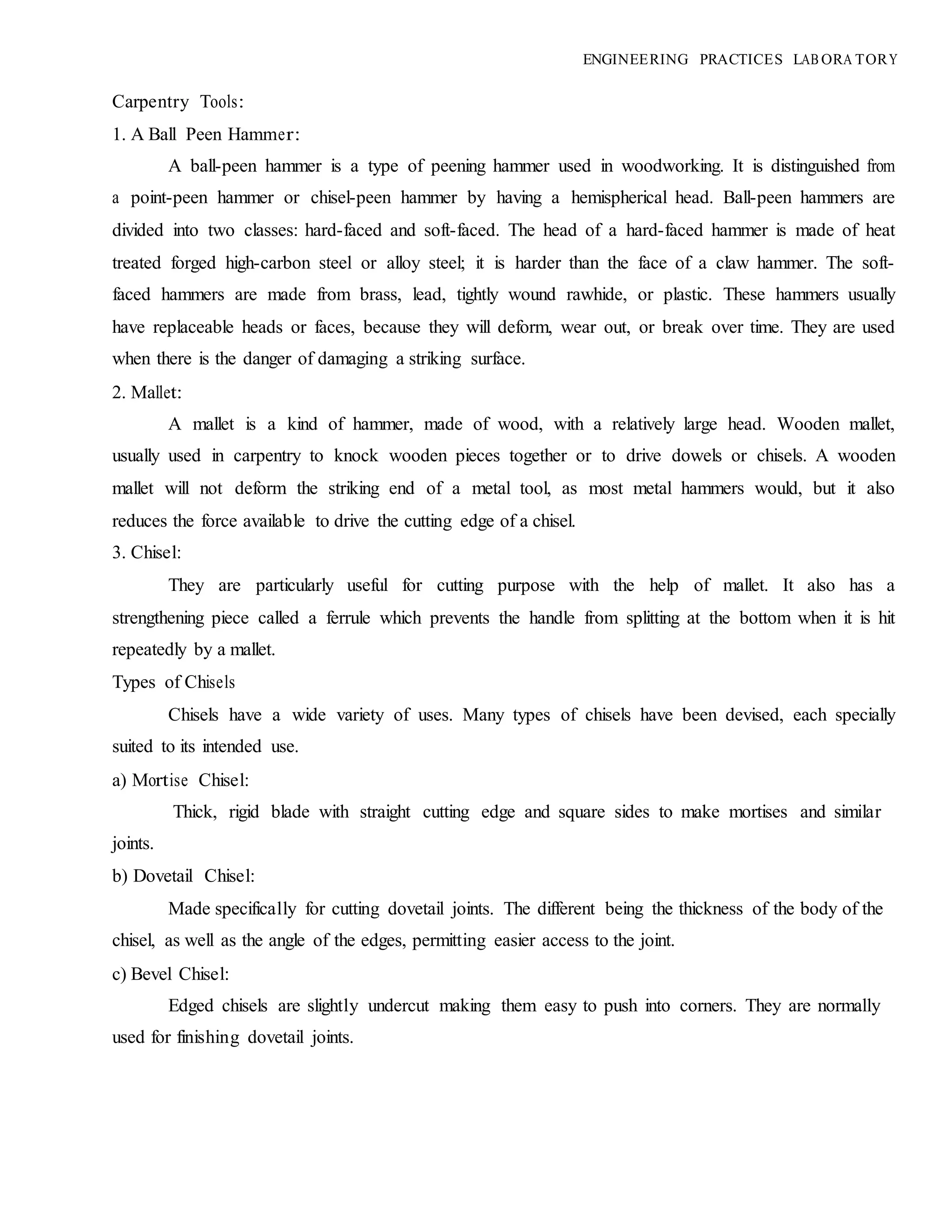 Carpentry Tools:
1. A Ball Peen Hammer:
ENGINEERING PRACTICES LAB ORA TORY
A ball-peen hammer is a type of peening hammer used in woodworking. It is distinguished from
a point-peen hammer or chisel-peen hammer by having a hemispherical head. Ball-peen hammers are
divided into two classes: hard-faced and soft-faced. The head of a hard-faced hammer is made of heat
treated forged high-carbon steel or alloy steel; it is harder than the face of a claw hammer. The soft-
faced hammers are made from brass, lead, tightly wound rawhide, or plastic. These hammers usually
have replaceable heads or faces, because they will deform, wear out, or break over time. They are used
when there is the danger of damaging a striking surface.
2. Mallet:
A mallet is a kind of hammer, made of wood, with a relatively large head. Wooden mallet,
usually used in carpentry to knock wooden pieces together or to drive dowels or chisels. A wooden
mallet will not deform the striking end of a metal tool, as most metal hammers would, but it also
reduces the force available to drive the cutting edge of a chisel.
3. Chisel:
They are particularly useful for cutting purpose with the help of mallet. It also has a
strengthening piece called a ferrule which prevents the handle from splitting at the bottom when it is hit
repeatedly by a mallet.
Types of Chisels
Chisels have a wide variety of uses. Many types of chisels have been devised, each specially
suited to its intended use.
a) Mortise Chisel:
Thick, rigid blade with straight cutting edge and square sides to make mortises and similar
joints.
b) Dovetail Chisel:
Made specifically for cutting dovetail joints. The different being the thickness of the body of the
chisel, as well as the angle of the edges, permitting easier access to the joint.
c) Bevel Chisel:
Edged chisels are slightly undercut making them easy to push into corners. They are normally
used for finishing dovetail joints.
 