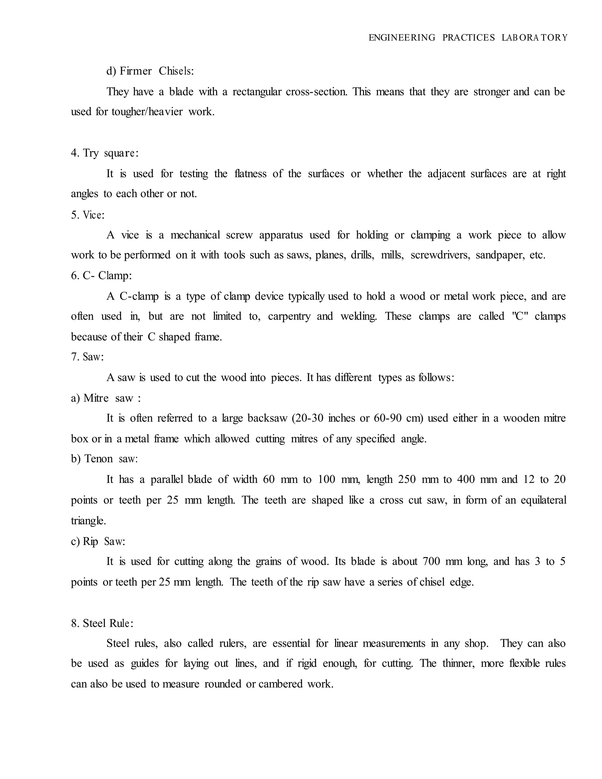 ENGINEERING PRACTICES LAB ORA TORY
d) Firmer Chisels:
They have a blade with a rectangular cross-section. This means that they are stronger and can be
used for tougher/heavier work.
4. Try square:
It is used for testing the flatness of the surfaces or whether the adjacent surfaces are at right
angles to each other or not.
5. Vice:
A vice is a mechanical screw apparatus used for holding or clamping a work piece to allow
work to be performed on it with tools such as saws, planes, drills, mills, screwdrivers, sandpaper, etc.
6. C- Clamp:
A C-clamp is a type of clamp device typically used to hold a wood or metal work piece, and are
often used in, but are not limited to, carpentry and welding. These clamps are called "C" clamps
because of their C shaped frame.
7. Saw:
A saw is used to cut the wood into pieces. It has different types as follows:
a) Mitre saw :
It is often referred to a large backsaw (20-30 inches or 60-90 cm) used either in a wooden mitre
box or in a metal frame which allowed cutting mitres of any specified angle.
b) Tenon saw:
It has a parallel blade of width 60 mm to 100 mm, length 250 mm to 400 mm and 12 to 20
points or teeth per 25 mm length. The teeth are shaped like a cross cut saw, in form of an equilateral
triangle.
c) Rip Saw:
It is used for cutting along the grains of wood. Its blade is about 700 mm long, and has 3 to 5
points or teeth per 25 mm length. The teeth of the rip saw have a series of chisel edge.
8. Steel Rule:
Steel rules, also called rulers, are essential for linear measurements in any shop. They can also
be used as guides for laying out lines, and if rigid enough, for cutting. The thinner, more flexible rules
can also be used to measure rounded or cambered work.
 