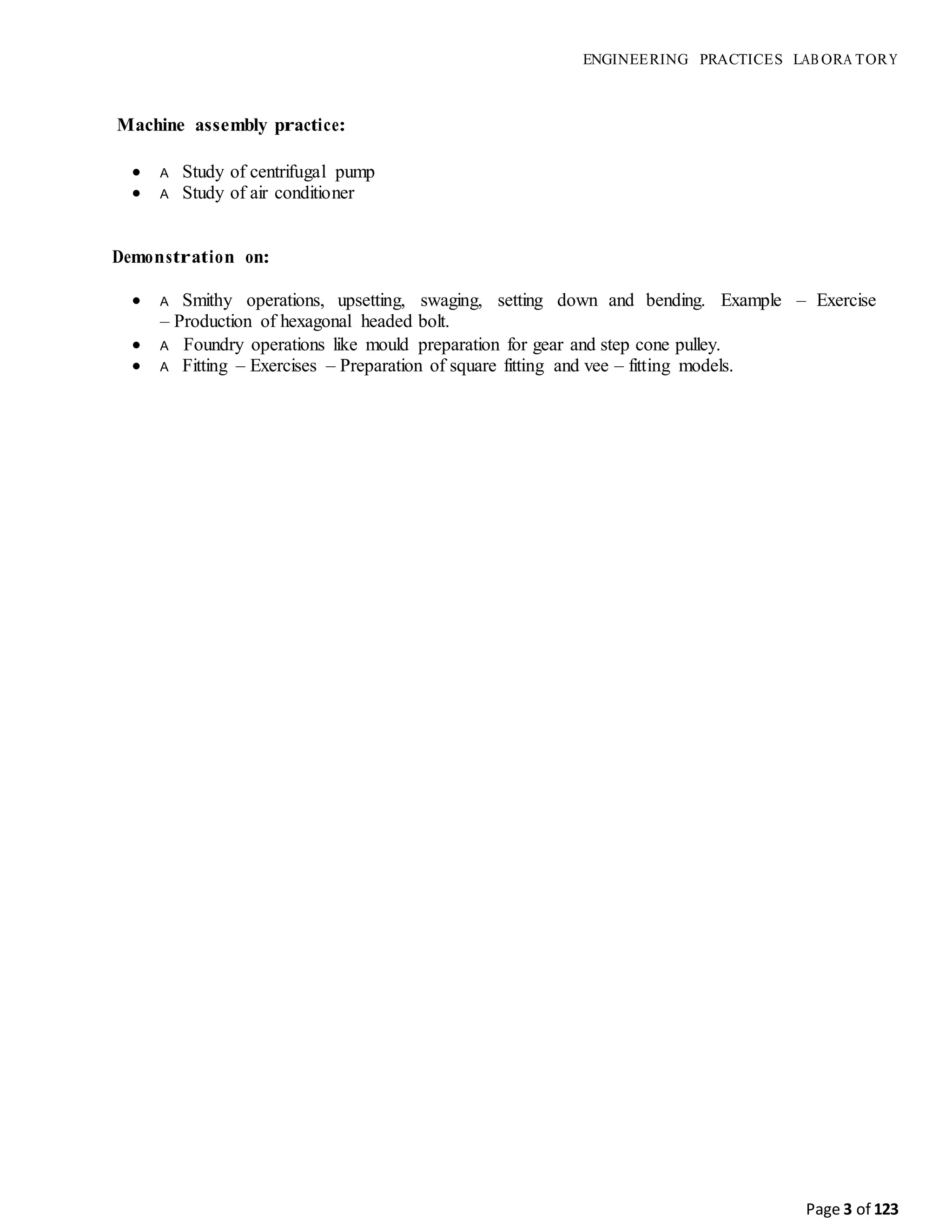 Page 3 of 123
ENGINEERING PRACTICES LAB ORA TORY
Machine assembly practice:
 A Study of centrifugal pump
 A Study of air conditioner
Demonstration on:
 A Smithy operations, upsetting, swaging, setting down and bending. Example – Exercise
– Production of hexagonal headed bolt.
 A Foundry operations like mould preparation for gear and step cone pulley.
 A Fitting – Exercises – Preparation of square fitting and vee – fitting models.
 