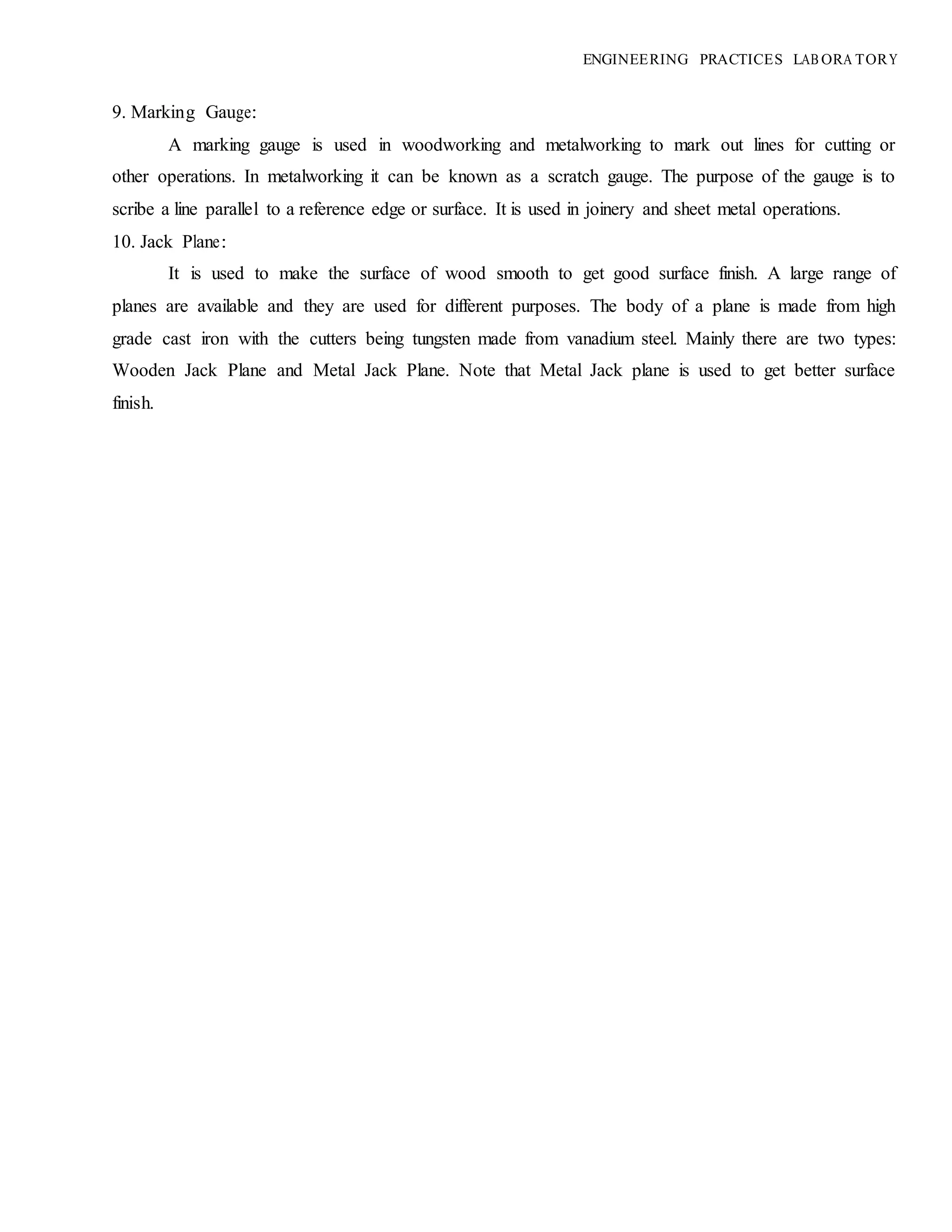 ENGINEERING PRACTICES LAB ORA TORY
9. Marking Gauge:
A marking gauge is used in woodworking and metalworking to mark out lines for cutting or
other operations. In metalworking it can be known as a scratch gauge. The purpose of the gauge is to
scribe a line parallel to a reference edge or surface. It is used in joinery and sheet metal operations.
10. Jack Plane:
It is used to make the surface of wood smooth to get good surface finish. A large range of
planes are available and they are used for different purposes. The body of a plane is made from high
grade cast iron with the cutters being tungsten made from vanadium steel. Mainly there are two types:
Wooden Jack Plane and Metal Jack Plane. Note that Metal Jack plane is used to get better surface
finish.
 
