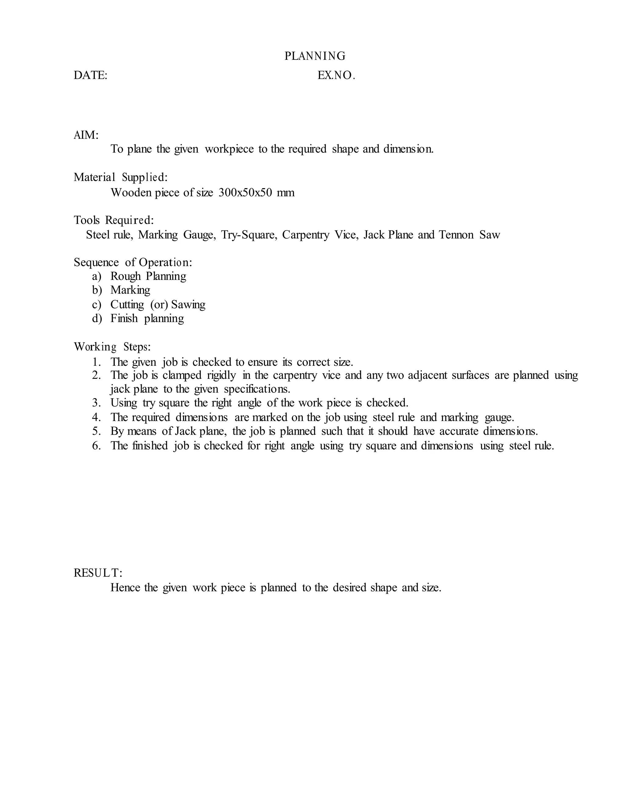PLANNING
DATE: EX.NO.
AIM:
To plane the given workpiece to the required shape and dimension.
Material Supplied:
Wooden piece of size 300x50x50 mm
Tools Required:
Steel rule, Marking Gauge, Try-Square, Carpentry Vice, Jack Plane and Tennon Saw
Sequence of Operation:
a) Rough Planning
b) Marking
c) Cutting (or) Sawing
d) Finish planning
Working Steps:
1. The given job is checked to ensure its correct size.
2. The job is clamped rigidly in the carpentry vice and any two adjacent surfaces are planned using
jack plane to the given specifications.
3. Using try square the right angle of the work piece is checked.
4. The required dimensions are marked on the job using steel rule and marking gauge.
5. By means of Jack plane, the job is planned such that it should have accurate dimensions.
6. The finished job is checked for right angle using try square and dimensions using steel rule.
RESULT:
Hence the given work piece is planned to the desired shape and size.
 