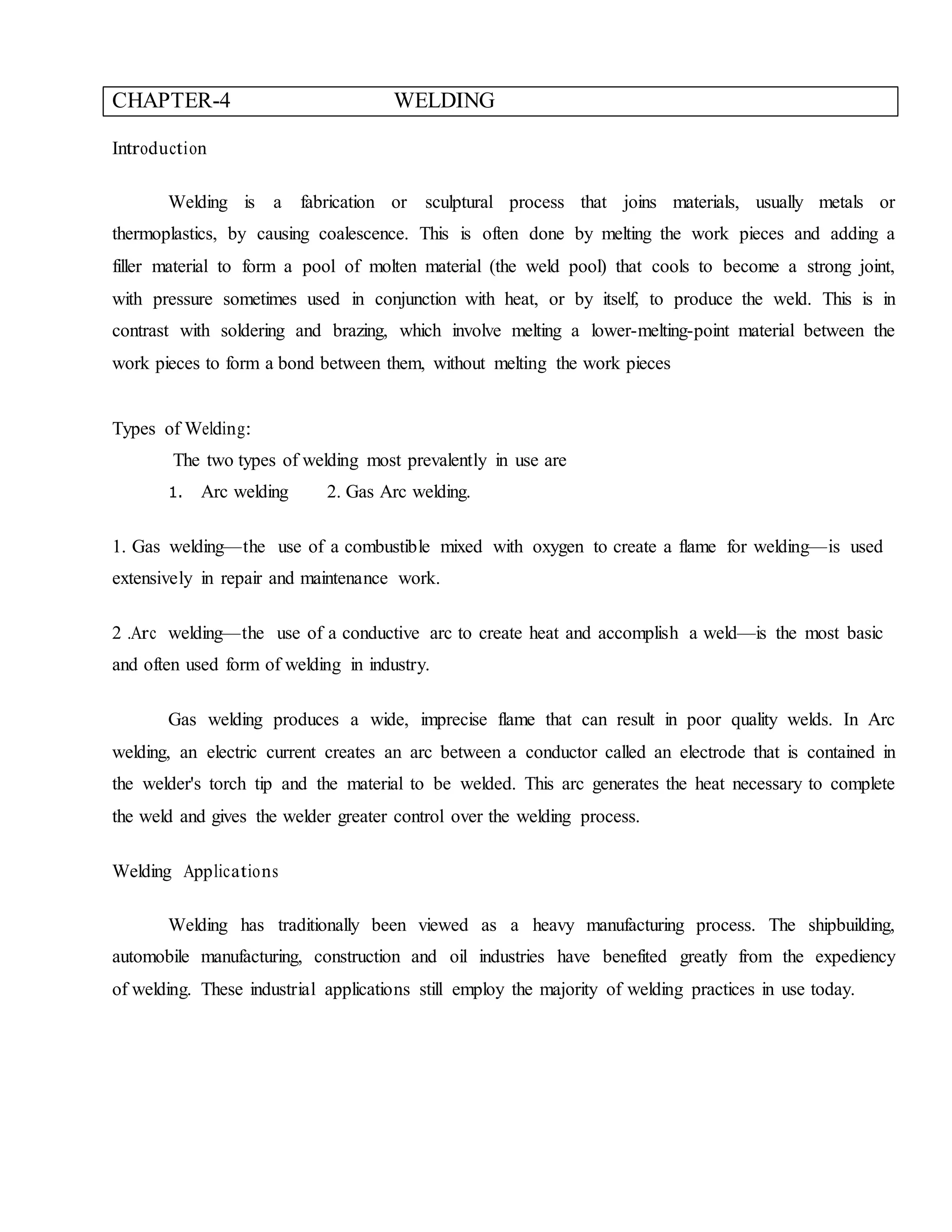CHAPTER-4 WELDING
Introduction
Welding is a fabrication or sculptural process that joins materials, usually metals or
thermoplastics, by causing coalescence. This is often done by melting the work pieces and adding a
filler material to form a pool of molten material (the weld pool) that cools to become a strong joint,
with pressure sometimes used in conjunction with heat, or by itself, to produce the weld. This is in
contrast with soldering and brazing, which involve melting a lower-melting-point material between the
work pieces to form a bond between them, without melting the work pieces
Types of Welding:
The two types of welding most prevalently in use are
1. Arc welding 2. Gas Arc welding.
1. Gas welding—the use of a combustible mixed with oxygen to create a flame for welding—is used
extensively in repair and maintenance work.
2 .Arc welding—the use of a conductive arc to create heat and accomplish a weld—is the most basic
and often used form of welding in industry.
Gas welding produces a wide, imprecise flame that can result in poor quality welds. In Arc
welding, an electric current creates an arc between a conductor called an electrode that is contained in
the welder's torch tip and the material to be welded. This arc generates the heat necessary to complete
the weld and gives the welder greater control over the welding process.
Welding Applications
Welding has traditionally been viewed as a heavy manufacturing process. The shipbuilding,
automobile manufacturing, construction and oil industries have benefited greatly from the expediency
of welding. These industrial applications still employ the majority of welding practices in use today.
 