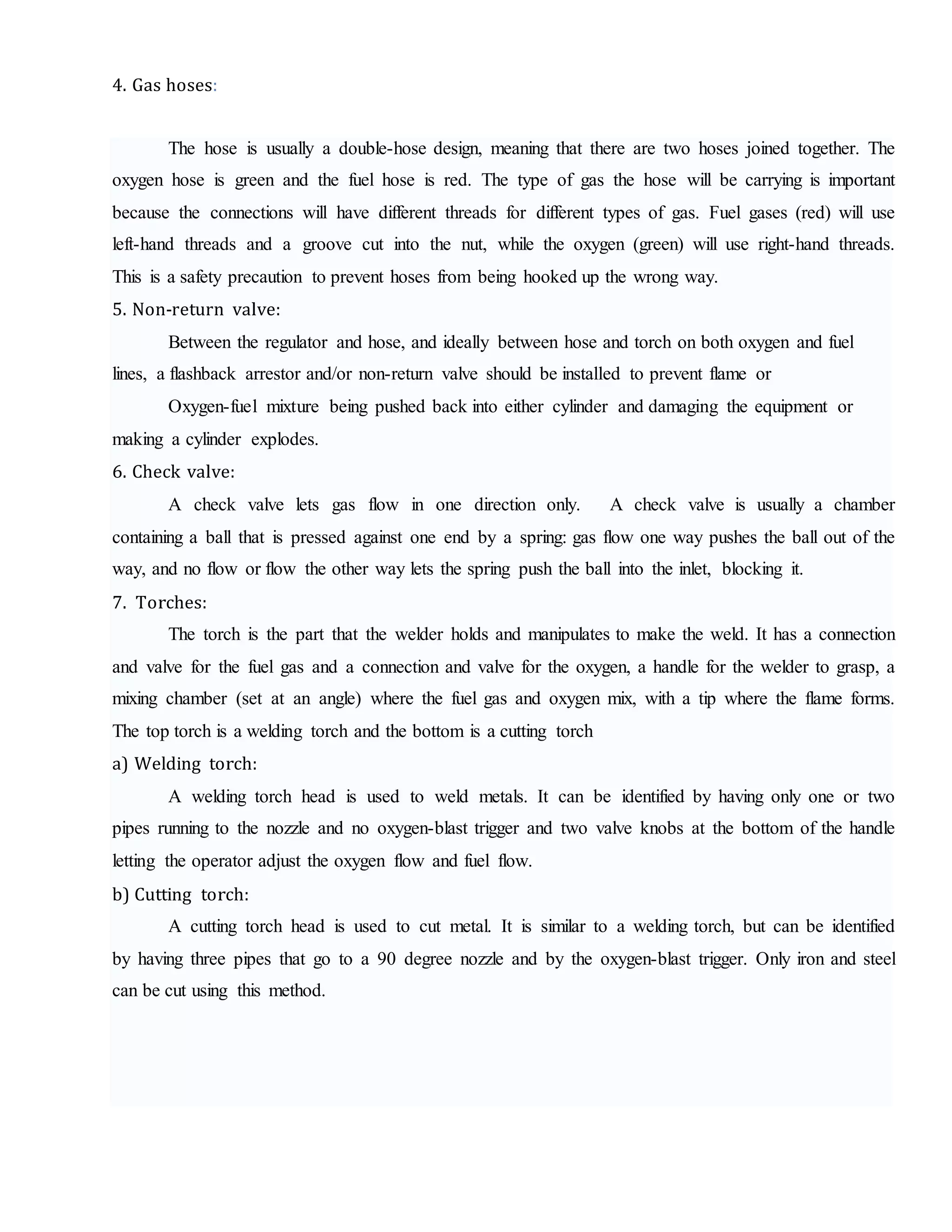 4. Gas hoses:
The hose is usually a double-hose design, meaning that there are two hoses joined together. The
oxygen hose is green and the fuel hose is red. The type of gas the hose will be carrying is important
because the connections will have different threads for different types of gas. Fuel gases (red) will use
left-hand threads and a groove cut into the nut, while the oxygen (green) will use right-hand threads.
This is a safety precaution to prevent hoses from being hooked up the wrong way.
5. Non-return valve:
Between the regulator and hose, and ideally between hose and torch on both oxygen and fuel
lines, a flashback arrestor and/or non-return valve should be installed to prevent flame or
Oxygen-fuel mixture being pushed back into either cylinder and damaging the equipment or
making a cylinder explodes.
6. Check valve:
A check valve lets gas flow in one direction only. A check valve is usually a chamber
containing a ball that is pressed against one end by a spring: gas flow one way pushes the ball out of the
way, and no flow or flow the other way lets the spring push the ball into the inlet, blocking it.
7. Torches:
The torch is the part that the welder holds and manipulates to make the weld. It has a connection
and valve for the fuel gas and a connection and valve for the oxygen, a handle for the welder to grasp, a
mixing chamber (set at an angle) where the fuel gas and oxygen mix, with a tip where the flame forms.
The top torch is a welding torch and the bottom is a cutting torch
a) Welding torch:
A welding torch head is used to weld metals. It can be identified by having only one or two
pipes running to the nozzle and no oxygen-blast trigger and two valve knobs at the bottom of the handle
letting the operator adjust the oxygen flow and fuel flow.
b) Cutting torch:
A cutting torch head is used to cut metal. It is similar to a welding torch, but can be identified
by having three pipes that go to a 90 degree nozzle and by the oxygen-blast trigger. Only iron and steel
can be cut using this method.
 
