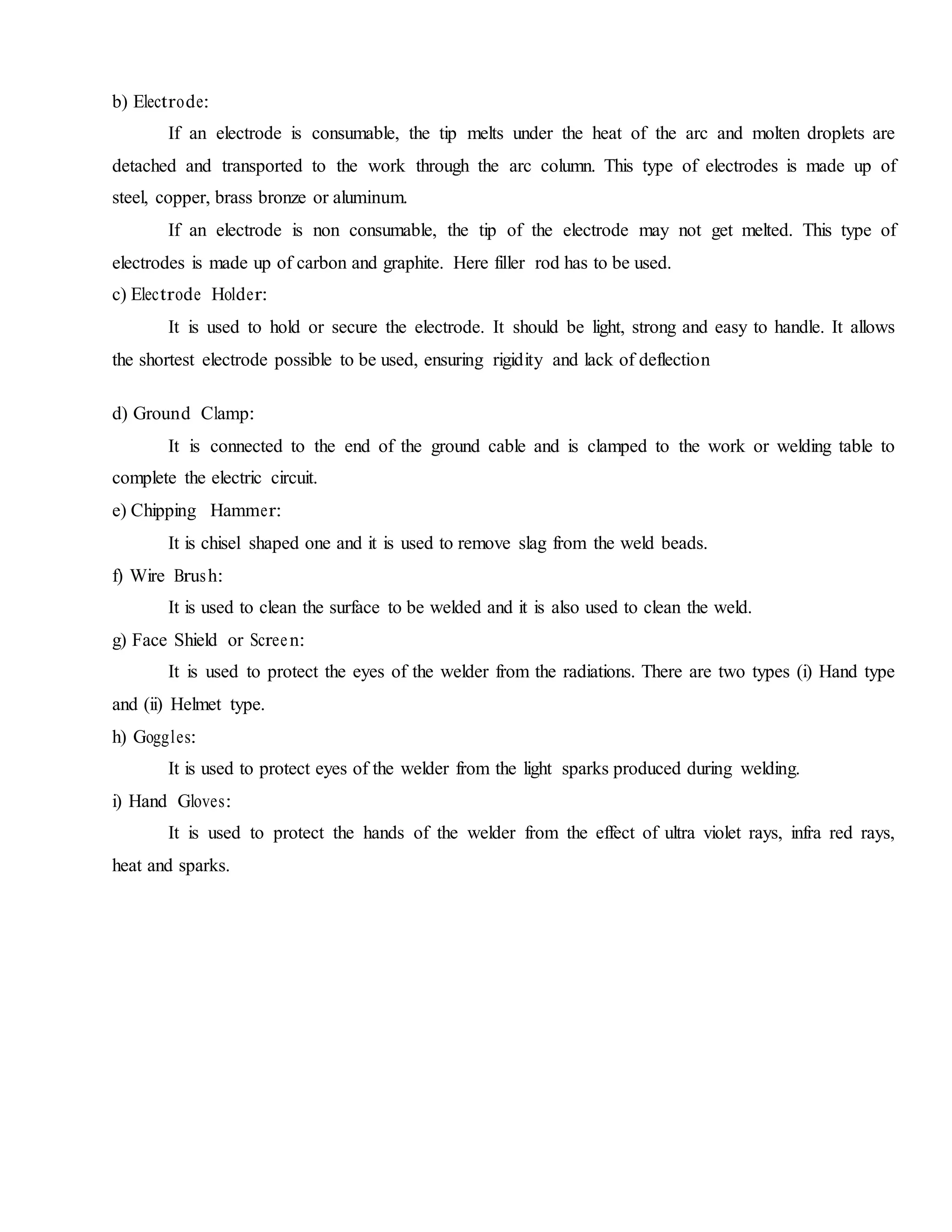 b) Electrode:
If an electrode is consumable, the tip melts under the heat of the arc and molten droplets are
detached and transported to the work through the arc column. This type of electrodes is made up of
steel, copper, brass bronze or aluminum.
If an electrode is non consumable, the tip of the electrode may not get melted. This type of
electrodes is made up of carbon and graphite. Here filler rod has to be used.
c) Electrode Holder:
It is used to hold or secure the electrode. It should be light, strong and easy to handle. It allows
the shortest electrode possible to be used, ensuring rigidity and lack of deflection
d) Ground Clamp:
It is connected to the end of the ground cable and is clamped to the work or welding table to
complete the electric circuit.
e) Chipping Hammer:
It is chisel shaped one and it is used to remove slag from the weld beads.
f) Wire Brush:
It is used to clean the surface to be welded and it is also used to clean the weld.
g) Face Shield or Screen:
It is used to protect the eyes of the welder from the radiations. There are two types (i) Hand type
and (ii) Helmet type.
h) Goggles:
It is used to protect eyes of the welder from the light sparks produced during welding.
i) Hand Gloves:
It is used to protect the hands of the welder from the effect of ultra violet rays, infra red rays,
heat and sparks.
 