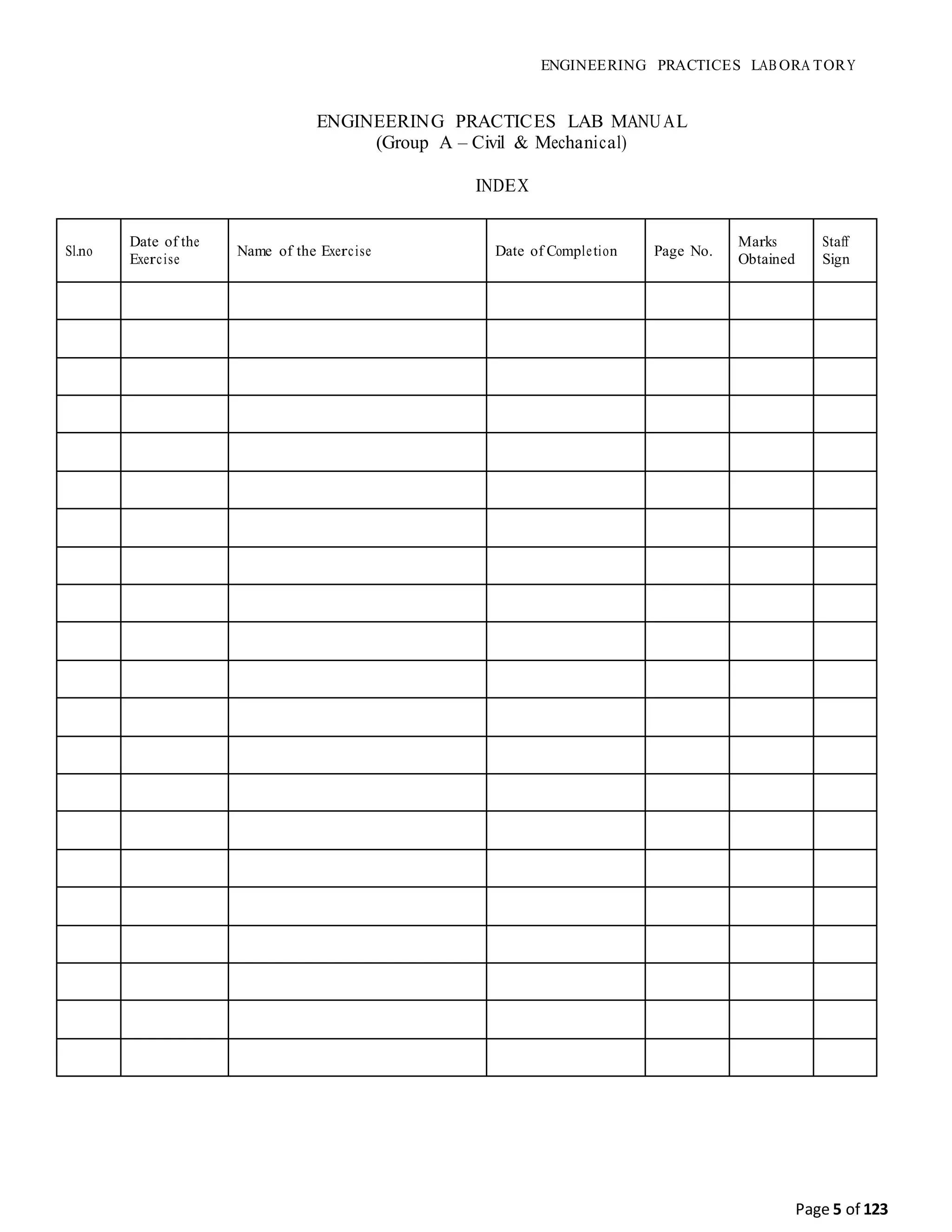ENGINEERING PRACTICES LAB ORA TORY
Page 5 of 123
ENGINEERING PRACTICES LAB MANUAL
(Group A – Civil & Mechanical)
INDEX
Sl.no
Date of the
Exercise
Name of the Exercise Date of Completion Page No.
Marks
Obtained
Staff
Sign
 